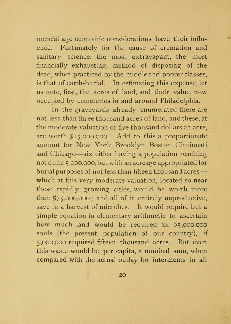 mercial age economic considerations have their influ- ence. Fortunately for the cause of cremation and sanitary science, the most extravagant, the most financially exhausting, method of disposing of the dead, when practiced by the middle and poorer classes, is that of earth-burial. In estimating this expense, let us note, first, the acres of land, and their value, now occupied by cemeteries in and around Philadelphia. In the graveyards already enumerated there are not less than three thousand acres of land, and these, at the moderate valuation of five thousand dollars an acre, are worth $15,000,000. Add to this a proportionate amount for New York, Brooklyn, Boston, Cincinnati and Chicago—six cities having a population reaching not quite 5,000,000, but with an acreage appropriated for burial purposes of not less than fifteen thousand acres— which at this very moderate valuation, located so near these rapidly growing cities, would be worth more than $75,000,000; and all of it entirely unproductive, save in a harvest of microbes. It would require but a simple equation in elementary arithmetic to ascertain how much land would be required for 65,000,000 souls (the present population of our country), if 5,000,000 required fifteen thousand acres'. But even this waste would be, per capita, a nominal sum, when compared with the actual outlay for interments in all