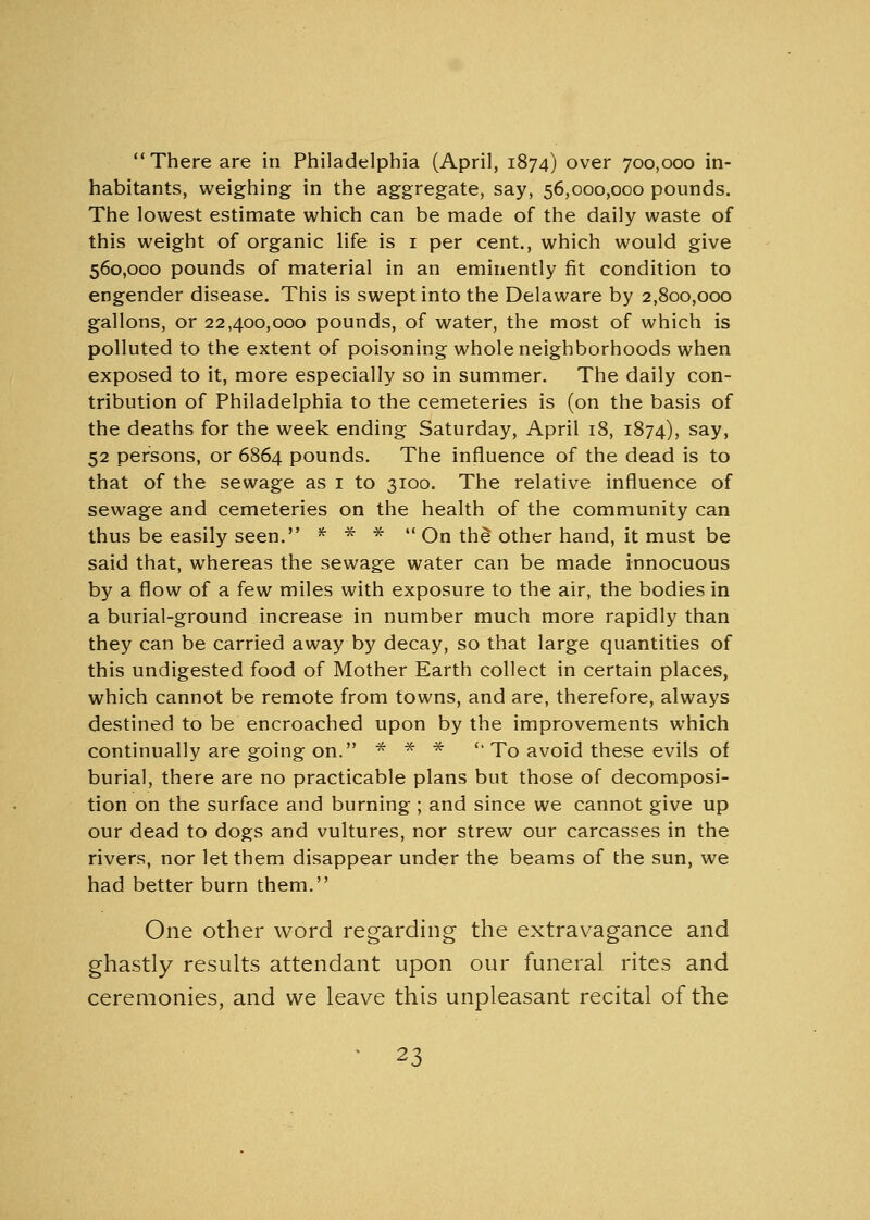  There are in Philadelphia (April, 1874) over 700,000 in- habitants, weighing in the aggregate, say, 56,000,000 pounds. The lowest estimate which can be made of the daily waste of this weight of organic life is 1 per cent., which would give 560,000 pounds of material in an eminently fit condition to engender disease. This is swept into the Delaware by 2,800,000 gallons, or 22400,000 pounds, of water, the most of which is polluted to the extent of poisoning whole neighborhoods when exposed to it, more especially so in summer. The daily con- tribution of Philadelphia to the cemeteries is (on the basis of the deaths for the week ending Saturday, April 18, 1874), sav> 52 persons, or 6864 pounds. The influence of the dead is to that of the sewage as 1 to 3100. The relative influence of sewage and cemeteries on the health of the community can thus be easily seen. * * *  On the* other hand, it must be said that, whereas the sewage water can be made innocuous by a flow of a few miles with exposure to the air, the bodies in a burial-ground increase in number much more rapidly than they can be carried away by decay, so that large quantities of this undigested food of Mother Earth collect in certain places, which cannot be remote from towns, and are, therefore, always destined to be encroached upon by the improvements which continually are going on. * * * '' To avoid these evils of burial, there are no practicable plans but those of decomposi- tion on the surface and burning ; and since we cannot give up our dead to dogs and vultures, nor strew our carcasses in the rivers, nor let them disappear under the beams of the sun, we had better burn them. One other word regarding the extravagance and ghastly results attendant upon our funeral rites and ceremonies, and we leave this unpleasant recital of the