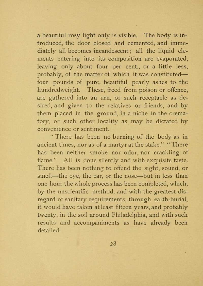 a beautiful rosy light only is visible. The body is in- troduced, the door closed and cemented, and imme- diately all becomes incandescent; all the liquid ele- ments entering into its composition are evaporated, leaving only about four per cent., or a little less, probably, of the matter of which it was constituted— four pounds of pure, beautiful pearly ashes to the hundredweight. These, freed from poison or offence, are gathered into an urn, or such receptacle as de- sired, and given to the relatives or friends, and by them placed in the ground, in a niche in the crema- tory, or such other locality as may be dictated by convenience or sentiment.  There has been no burning of the body as in ancient times, nor as of a martyr at the stake.  There has been neither smoke nor odor, nor crackling of flame. All is done silently and with exquisite taste. There has been nothing to offend the sight, sound, or smell—the eye, the ear, or the nose—but in less than one hour the whole process has been completed, which, by the unscientific method, and with the greatest dis- regard of sanitary requirements, through earth-burial, it would have taken at least fifteen years, and probably twenty, in the soil around Philadelphia, and with such results and accompaniments as have already been detailed.