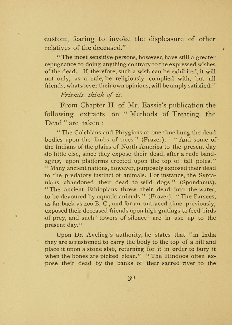 custom, fearing to invoke the displeasure of other relatives of the deceased.  The most sensitive persons, however, have still a greater repugnance to doing anything contrary to the expressed wishes of the dead. If, therefore, such a wish can be exhibited, it will not only, as a rule, be religiously complied with, but all friends, whatsoever their own opinions, will be amply satisfied. Friends, think of it. From Chapter II. of Mr. Eassie's publication the following extracts on  Methods of Treating the Dead  are taken : The Colchians and Phrygians at one time hung the dead bodies upon the limbs of trees (Frazer). And some of the Indians of the plains of North America to the present day do little else, since they expose their dead, after a rude band- aging, upon platforms erected upon the top of tall poles.  Many ancient nations, however, purposely exposed their dead to the predatory instinct of animals. For instance, the Syrca- nians abandoned their dead to wild dogs  (Spondanus).  The ancient Ethiopians threw their dead into the water, to be devoured by aquatic animals  (Frazer). The Parsees, as far back as 400 B. C, and for an untraced time previously, exposed their deceased friends upon high gratings to feed birds of prey, and such ' towers of silence' are in use up to the present day. Upon Dr. Aveling's authority, he states that in India they are accustomed to carry the body to the top of a hill and place it upon a stone slab, returning for it in order to bury it when the bones are picked clean.  The Hindoos often ex- pose their dead by the banks of their sacred river to the
