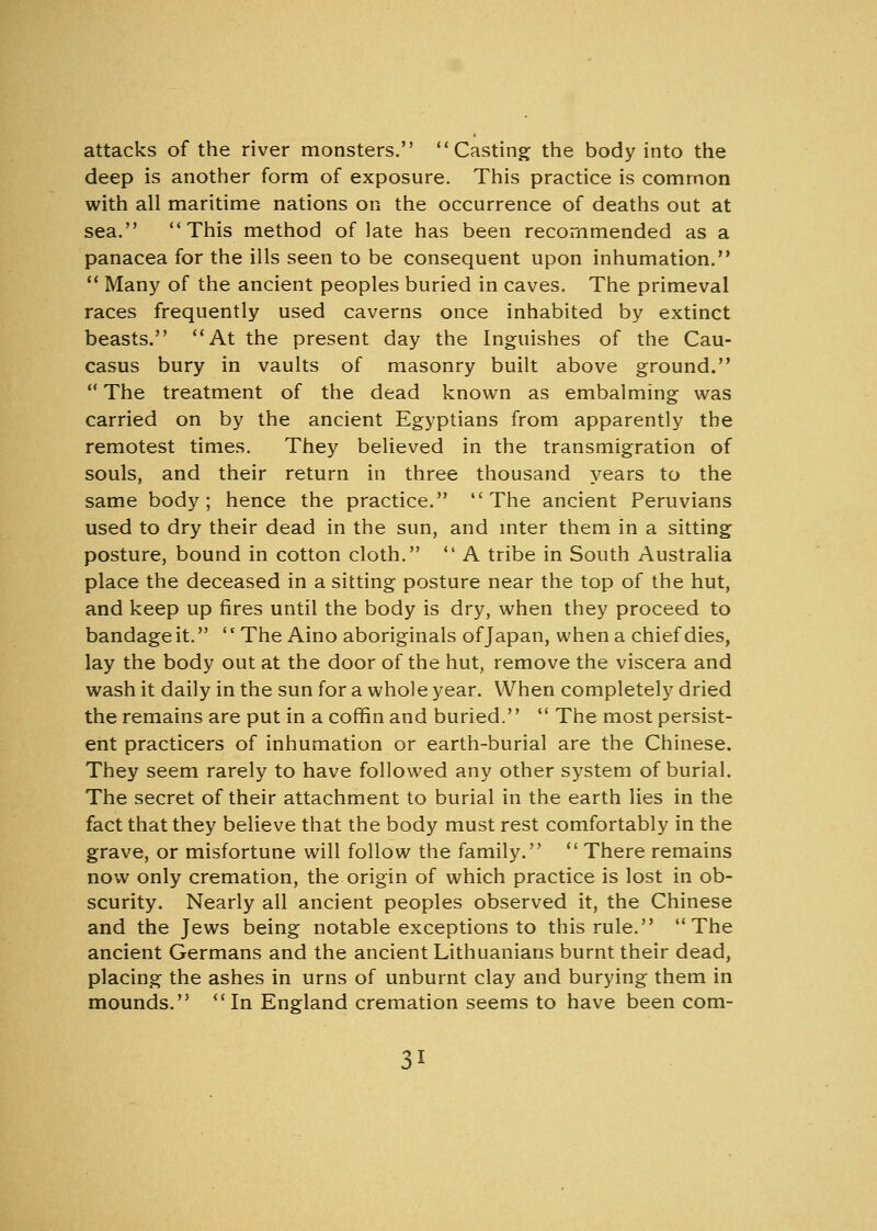 attacks of the river monsters. Casting the body into the deep is another form of exposure. This practice is common with all maritime nations on the occurrence of deaths out at sea. This method of late has been recommended as a panacea for the ills seen to be consequent upon inhumation.  Many of the ancient peoples buried in caves. The primeval races frequently used caverns once inhabited by extinct beasts. At the present day the Inguishes of the Cau- casus bury in vaults of masonry built above ground.  The treatment of the dead known as embalming was carried on by the ancient Egyptians from apparently the remotest times. They believed in the transmigration of souls, and their return in three thousand years to the same body; hence the practice. The ancient Peruvians used to dry their dead in the sun, and inter them in a sitting posture, bound in cotton cloth.  A tribe in South Australia place the deceased in a sitting posture near the top of the hut, and keep up fires until the body is dry, when they proceed to bandageit. The Aino aboriginals of Japan, when a chief dies, lay the body out at the door of the hut, remove the viscera and wash it daily in the sun for a whole year. When completely dried the remains are put in a coffin and buried.  The most persist- ent practicers of inhumation or earth-burial are the Chinese. They seem rarely to have followed any other system of burial. The secret of their attachment to burial in the earth lies in the fact that they believe that the body must rest comfortably in the grave, or misfortune will follow the family.  There remains now only cremation, the origin of which practice is lost in ob- scurity. Nearly all ancient peoples observed it, the Chinese and the Jews being notable exceptions to this rule. The ancient Germans and the ancient Lithuanians burnt their dead, placing the ashes in urns of unburnt clay and burying them in mounds. In England cremation seems to have been com-