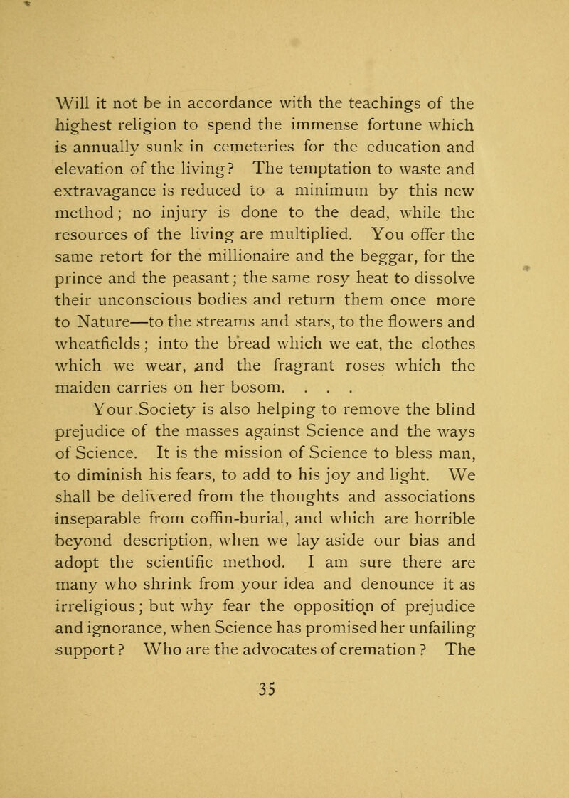 Will it not be in accordance with the teachings of the highest religion to spend the immense fortune which is annually sunk in cemeteries for the education and elevation of the living? The temptation to waste and extravagance is reduced to a minimum by this new method; no injury is done to the dead, while the resources of the living are multiplied. You offer the same retort for the millionaire and the beggar, for the prince and the peasant; the same rosy heat to dissolve their unconscious bodies and return them once more to Nature—to the streams and stars, to the flowers and wheatfields; into the bread which we eat, the clothes which we wear, and the fragrant roses which the maiden carries on her bosom. . . Your Society is also helping to remove the blind prejudice of the masses against Science and the ways of Science. It is the mission of Science to bless man, to diminish his fears, to add to his joy and light. We shall be delivered from the thoughts and associations inseparable from coffin-burial, and which are horrible beyond description, when we lay aside our bias and adopt the scientific method. I am sure there are many who shrink from your idea and denounce it as irreligious; but why fear the opposition of prejudice and ignorance, when Science has promised her unfailing support ? Who are the advocates of cremation ? The