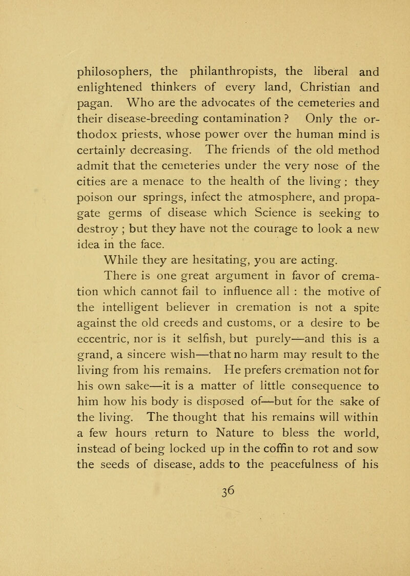 philosophers, the philanthropists, the liberal and enlightened thinkers of every land, Christian and pagan. Who are the advocates of the cemeteries and their disease-breeding contamination ? Only the or- thodox priests, whose power over the human mind is certainly decreasing. The friends of the old method admit that the cemeteries under the very nose of the cities are a menace to the health of the living : they poison our springs, infect the atmosphere, and propa- gate germs of disease which Science is seeking to destroy ; but they have not the courage to look a new idea in the face. While they are hesitating, you are acting. There is one great argument in favor of crema- tion which cannot fail to influence all : the motive of the intelligent believer in cremation is not a spite against the old creeds and customs, or a desire to be eccentric, nor is it selfish, but purely—and this is a grand, a sincere wish—that no harm may result to the living from his remains. He prefers cremation not for his own sake—it is a matter of little consequence to him how his body is disposed of—but for the sake of the living. The thought that his remains will within a few hours return to Nature to bless the world, instead of being locked Up in the coffin to rot and sow the seeds of disease, adds to the peacefulness of his