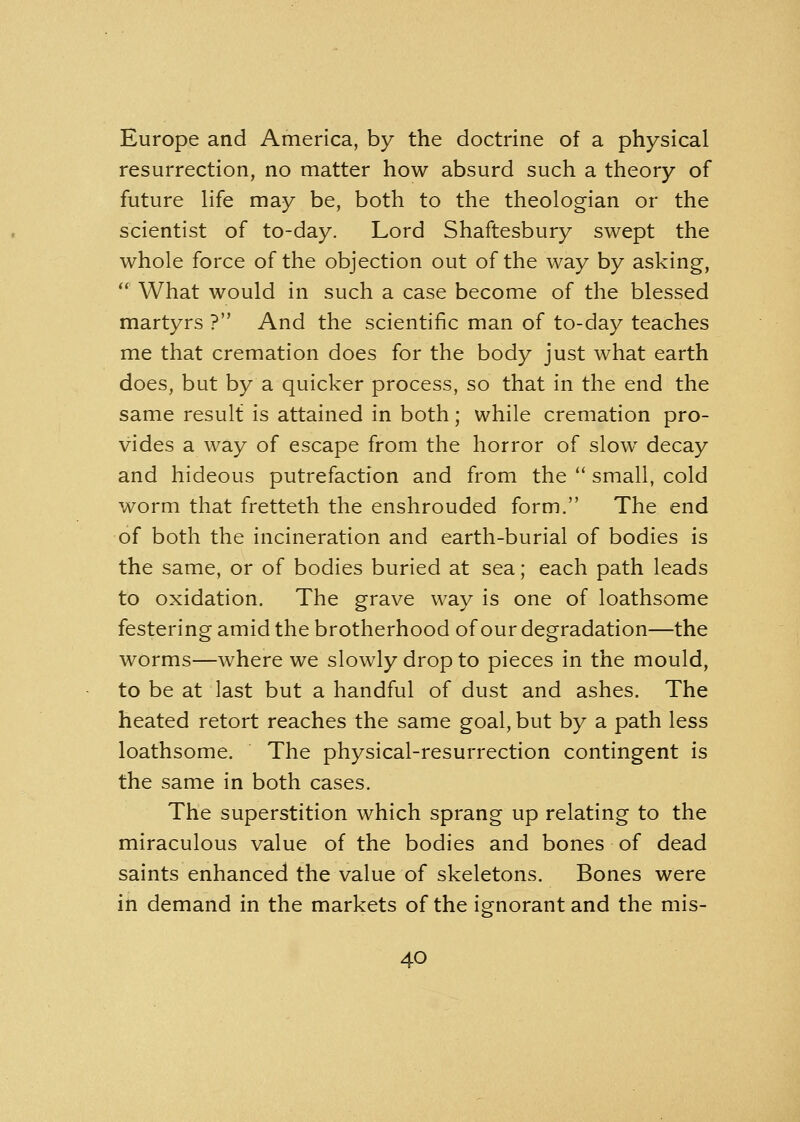 Europe and America, by the doctrine of a physical resurrection, no matter how absurd such a theory of future life may be, both to the theologian or the scientist of to-day. Lord Shaftesbury swept the whole force of the objection out of the way by asking,  What would in such a case become of the blessed martyrs ? And the scientific man of to-day teaches me that cremation does for the body just what earth does, but by a quicker process, so that in the end the same result is attained in both; while cremation pro- vides a way of escape from the horror of slow decay and hideous putrefaction and from the  small, cold worm that fretteth the enshrouded form. The end of both the incineration and earth-burial of bodies is the same, or of bodies buried at sea; each path leads to oxidation. The grave way is one of loathsome festering amid the brotherhood of our degradation—the worms—where we slowly drop to pieces in the mould, to be at last but a handful of dust and ashes. The heated retort reaches the same goal, but by a path less loathsome. The physical-resurrection contingent is the same in both cases. The superstition which sprang up relating to the miraculous value of the bodies and bones of dead saints enhanced the value of skeletons. Bones were in demand in the markets of the ignorant and the mis-