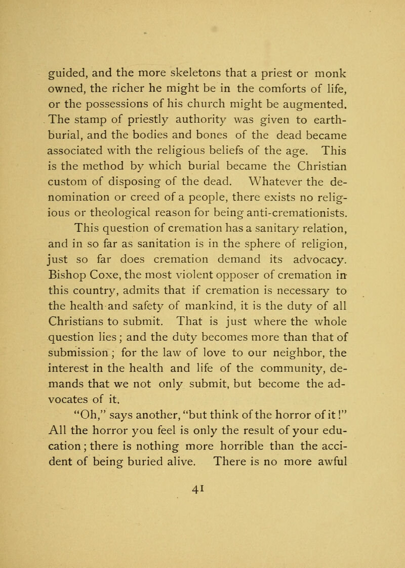 guided, and the more skeletons that a priest or monk owned, the richer he might be in the comforts of life, or the possessions of his church might be augmented. The stamp of priestly authority was given to earth- burial, and the bodies and bones of the dead became associated with the religious beliefs of the age. This is the method by which burial became the Christian custom of disposing of the dead. Whatever the de- nomination or creed of a people, there exists no relig- ious or theological reason for being anti-cremationists. This question of cremation has a sanitary relation, and in so far as sanitation is in the sphere of religion, just so far does cremation demand its advocacy. Bishop Coxe, the most violent opposer of cremation in this country, admits that if cremation is necessary to the health and safety of mankind, it is the duty of all Christians to submit. That is just where the whole question lies; and the duty becomes more than that of submission; for the law of love to our neighbor, the interest in the health and life of the community, de- mands that we not only submit, but become the ad- vocates of it. Oh, says another, but think of the horror of it! All the horror you feel is only the result of your edu- cation ; there is nothing more horrible than the acci- dent of being buried alive. There is no more awful