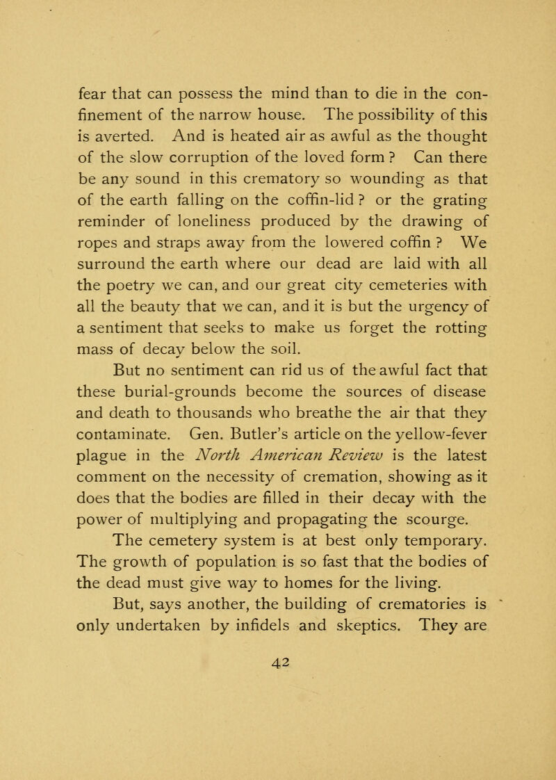 fear that can possess the mind than to die in the con- finement of the narrow house. The possibility of this is averted. And is heated air as awful as the thought of the slow corruption of the loved form ? Can there be any sound in this crematory so wounding as that of the earth falling on the coffin-lid ? or the grating reminder of loneliness produced by the drawing of ropes and straps away from the lowered coffin ? We surround the earth where our dead are laid with all the poetry we can, and our great city cemeteries with all the beauty that we can, and it is but the urgency of a sentiment that seeks to make us forget the rotting mass of decay below the soil. But no sentiment can rid us of the awful fact that these burial-grounds become the sources of disease and death to thousands who breathe the air that they contaminate. Gen. Butler's article on the yellow-fever plague in the North American Review is the latest comment on the necessity of cremation, showing as it does that the bodies are filled in their decay with the power of multiplying and propagating the scourge. The cemetery system is at best only temporary. The growth of population is so fast that the bodies of the dead must give way to homes for the living. But, says another, the building of crematories is only undertaken by infidels and skeptics. They are