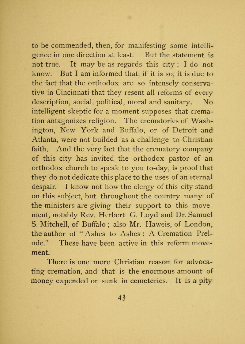 to be commended, then, for manifesting some intelli- gence in one direction at least. But the statement is not true. It may be as regards this city ; I do not know. But I am informed that, if it is so, it is due to the fact that the orthodox are so intensely conserva- tive in Cincinnati that they resent all reforms of every description, social, political, moral and sanitary. No intelligent skeptic for a moment supposes that crema- tion antagonizes religion. The crematories of Wash- ington, New York and Buffalo, or of Detroit and Atlanta, were not builded as a challenge to Christian faith. And the very fact that the crematory company of this city has invited the orthodox pastor of an orthodox church to speak to you to-day, is proof that they do not dedicate this place to the uses of an eternal despair. I know not how the clergy of this city stand on this subject, but throughout the country many of the ministers are giving their support to this move- ment, notably Rev. Herbert G. Loyd and Dr. Samuel S. Mitchell, of Buffalo; also Mr. Haweis, of London, the author of Ashes to Ashes : A Cremation Prel- ude. These have been active in this reform move- ment. There is one more Christian reason for advoca- ting cremation, and that is the enormous amount of money expended or sunk in cemeteries. It is a pity