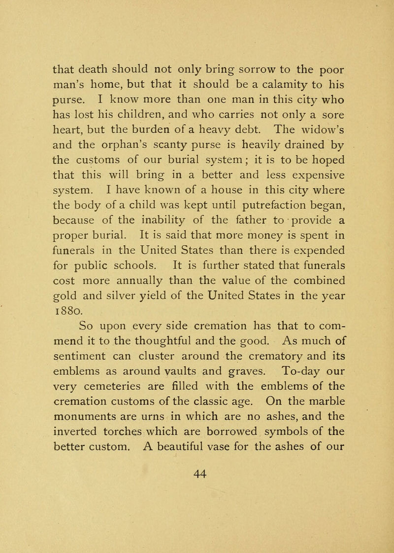 that death should not only bring sorrow to the poor man's home, but that it should be a calamity to his purse. I know more than one man in this city who has lost his children, and who carries not only a sore heart, but the burden of a heavy debt The widow's and the orphan's scanty purse is heavily drained by the customs of our burial system; it is to be hoped that this will bring in a better and less expensive system. I have known of a house in this city where the body of a child was kept until putrefaction began, because of the inability of the father to provide a proper burial. It is said that more money is spent in funerals in the United States than there is expended for public schools. It is further stated that funerals cost more annually than the value of the combined gold and silver yield of the United States in the year 1880. So upon every side cremation has that to com- mend it to the thoughtful and the good. As much of sentiment can cluster around the crematory and its emblems as around vaults and graves. To-day our very cemeteries are filled with the emblems of the cremation customs of the classic age. On the marble monuments are urns in which are no ashes, and the inverted torches which are borrowed symbols of the better custom. A beautiful vase for the ashes of our