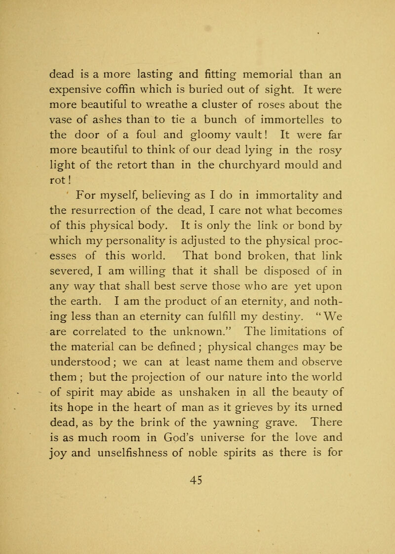 dead is a more lasting and fitting memorial than an expensive coffin which is buried out of sight. It were more beautiful to wreathe a cluster of roses about the vase of ashes than to tie a bunch of immortelles to the door of a foul and gloomy vault! It were far more beautiful to think of our dead lying in the rosy light of the retort than in the churchyard mould and rot! ' For myself, believing as I do in immortality and the resurrection of the dead, I care not what becomes of this physical body. It is only the link or bond by which my personality is adjusted to the physical proc- esses of this world. That bond broken, that link severed, I am willing that it shall be disposed of in any way that shall best serve those who are yet upon the earth. I am the product of an eternity, and noth- ing less than an eternity can fulfill my destiny. We are correlated to the unknown. The limitations of the material can be defined; physical changes may be understood; we can at least name them and observe them ; but the projection of our nature into the world of spirit may abide as unshaken in all the beauty of its hope in the heart of man as it grieves by its urned dead, as by the brink of the yawning grave. There is as much room in God's universe for the love and joy and unselfishness of noble spirits as there is for