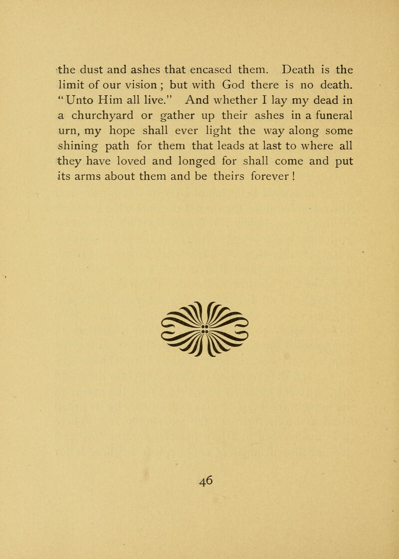 the dust and ashes that encased them. Death is the limit of our vision ; but with God there is no death. Unto Him all live. And whether I lay my dead in a churchyard or gather up their ashes in a funeral urn, my hope shall ever light the way along some shining path for them that leads at last to where all they have loved and longed for shall come and put its arms about them and be theirs forever !