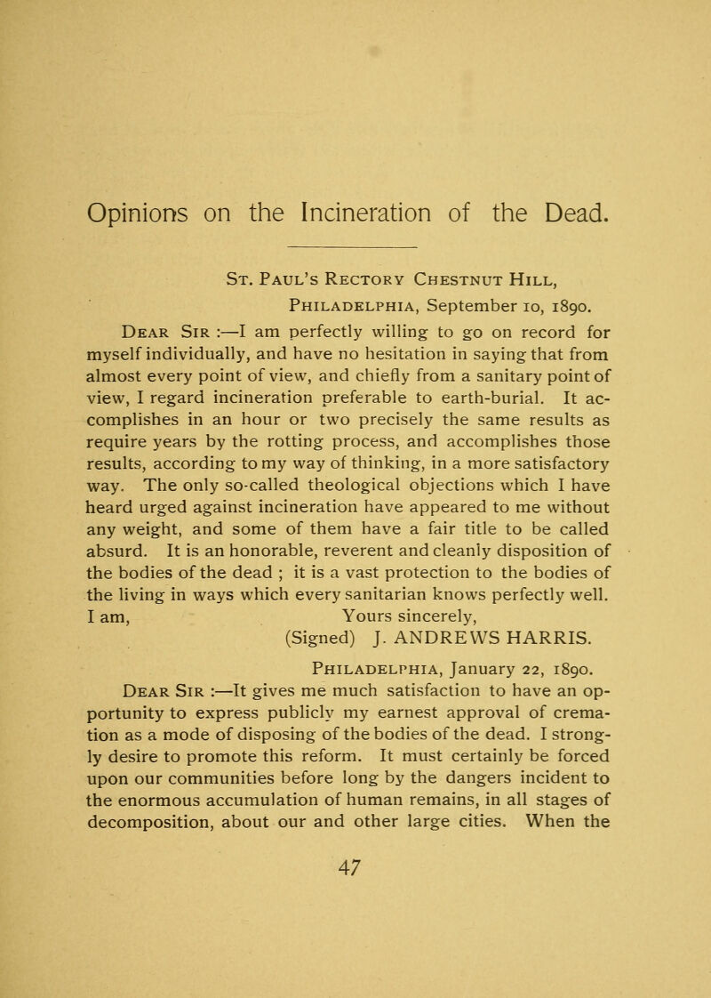 Opinions on the Incineration of the Dead. St. Paul's Rectory Chestnut Hill, Philadelphia, September 10, 1890. Dear Sir :—I am perfectly willing to go on record for myself individually, and have no hesitation in saying that from almost every point of view, and chiefly from a sanitary point of view, I regard incineration preferable to earth-burial. It ac- complishes in an hour or two precisely the same results as require years by the rotting process, and accomplishes those results, according to my way of thinking, in a more satisfactory way. The only so-called theological objections which I have heard urged against incineration have appeared to me without any weight, and some of them have a fair title to be called absurd. It is an honorable, reverent and cleanly disposition of the bodies of the dead ; it is a vast protection to the bodies of the living in ways which every sanitarian knows perfectly well. I am, Yours sincerely, (Signed) J. ANDREWS HARRIS. Philadelphia, January 22, 1890. Dear Sir :—It gives me much satisfaction to have an op- portunity to express publicly my earnest approval of crema- tion as a mode of disposing of the bodies of the dead. I strong- ly desire to promote this reform. It must certainly be forced upon our communities before long by the dangers incident to the enormous accumulation of human remains, in all stages of decomposition, about our and other large cities. When the