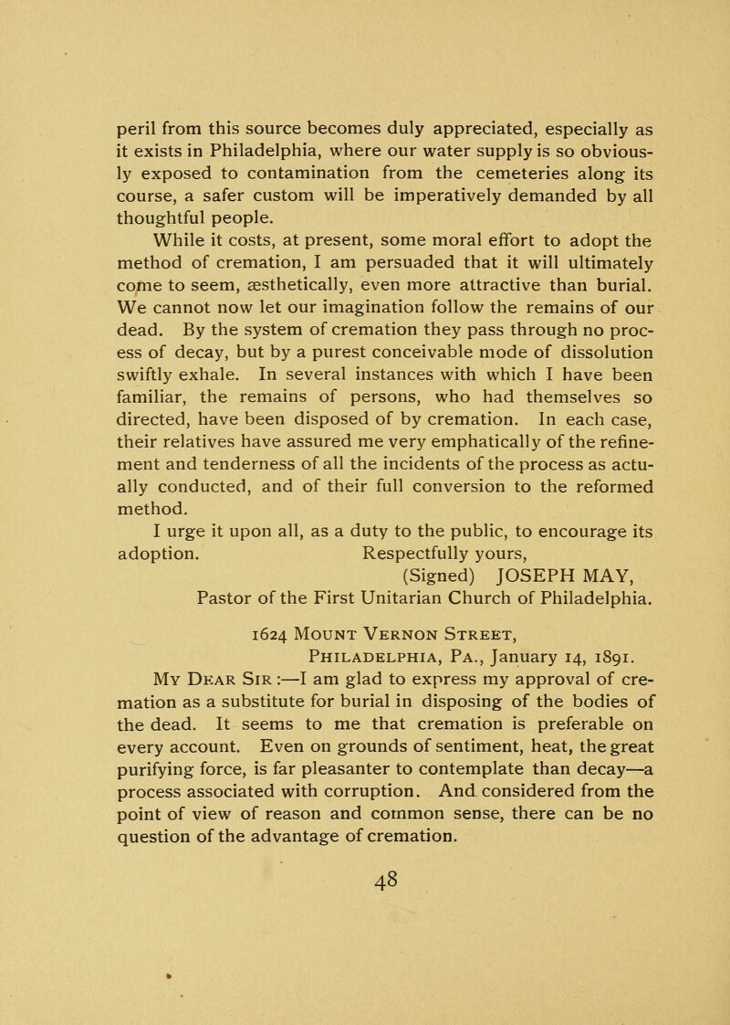 peril from this source becomes duly appreciated, especially as it exists in Philadelphia, where our water supply is so obvious- ly exposed to contamination from the cemeteries along its course, a safer custom will be imperatively demanded by all thoughtful people. While it costs, at present, some moral effort to adopt the method of cremation, I am persuaded that it will ultimately come to seem, aesthetically, even more attractive than burial. We cannot now let our imagination follow the remains of our dead. By the system of cremation they pass through no proc- ess of decay, but by a purest conceivable mode of dissolution swiftly exhale. In several instances with which I have been familiar, the remains of persons, who had themselves so directed, have been disposed of by cremation. In each case, their relatives have assured me very emphatically of the refine- ment and tenderness of all the incidents of the process as actu- ally conducted, and of their full conversion to the reformed method. I urge it upon all, as a duty to the public, to encourage its adoption. Respectfully yours, (Signed) JOSEPH MAY, Pastor of the First Unitarian Church of Philadelphia. 1624 Mount Vernon Street, Philadelphia, Pa., January 14, 1891. My Dear Sir :—I am glad to express my approval of cre- mation as a substitute for burial in disposing of the bodies of the dead. It seems to me that cremation is preferable on every account. Even on grounds of sentiment, heat, the great purifying force, is far pleasanter to contemplate than decay—a process associated with corruption. And considered from the point of view of reason and common sense, there can be no question of the advantage of cremation.
