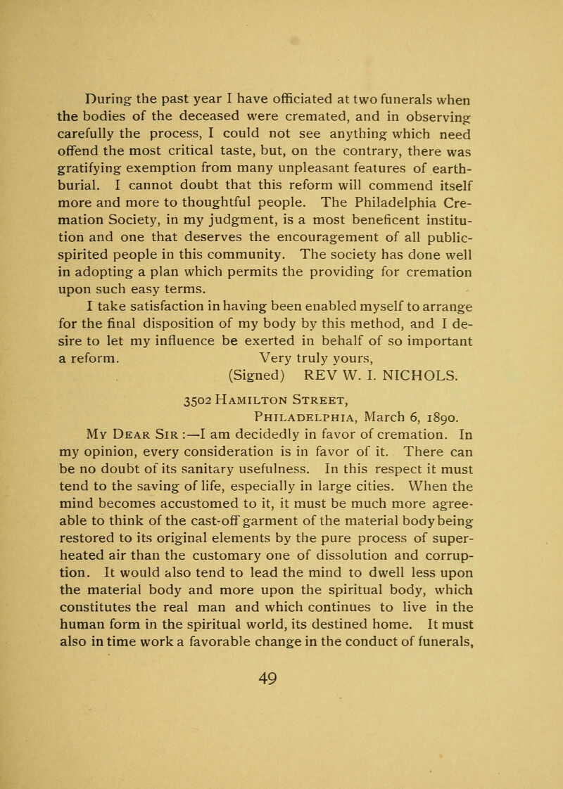 During the past year I have officiated at two funerals when the bodies of the deceased were cremated, and in observing carefully the process, I could not see anything which need offend the most critical taste, but, on the contrary, there was gratifying exemption from many unpleasant features of earth- burial. I cannot doubt that this reform will commend itself more and more to thoughtful people. The Philadelphia Cre- mation Society, in my judgment, is a most beneficent institu- tion and one that deserves the encouragement of all public- spirited people in this community. The society has done well in adopting a plan which permits the providing for cremation upon such easy terms. I take satisfaction in having been enabled myself to arrange for the final disposition of my body by this method, and I de- sire to let my influence be exerted in behalf of so important a reform. Very truly yours, (Signed) REV W. I. NICHOLS. 3502 Hamilton Street, Philadelphia, March 6, 1890. My Dear Sir :—I am decidedly in favor of cremation. In my opinion, every consideration is in favor of it. There can be no doubt of its sanitary usefulness. In this respect it must tend to the saving of life, especially in large cities. When the mind becomes accustomed to it, it must be much more agree- able to think of the cast-off garment of the material body being restored to its original elements by the pure process of super- heated air than the customary one of dissolution and corrup- tion. It would also tend to lead the mind to dwell less upon the material body and more upon the spiritual body, which constitutes the real man and which continues to live in the human form in the spiritual world, its destined home. It must also in time work a favorable change in the conduct of funerals,