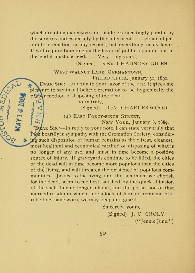 i <* e -V. which are often expensive and made excruciatingly painful by the services and especially by the interment. I see no objec- tion to cremation in any respect, but everything in its favor. It will require time to gain the favor of public opinion, but in the end it must succeed. Very truly yours, (Signed) REV. CHAUNCEY GILES. West Walnut Lane, Germantown, Philadelphia, January 31, 1890. t^v Dear Sir :—In reply to your favor of the 21st, it gives me pleasure to say that I believe cremation to be hygienically the p^Bper method of disposing of the dead. £u\ Very truly, <J (Signed) REV. CHARLES WOOD. ^| 14S East Forty-sixth Street, £Q I New York, January 8, 1889. ^ear Sir :—In reply to your note, I can state very truly that Tnm heartily in sympathy with the Cremation Society, consider- ing such disposition of human remains as the wisest, cleanest, most healthful and economical method of disposing of what is no longer of any use, and must in time become a positive source of injury. If graveyards continue to be filled, the cities of the dead will in time become more populous than the cities of the living, and will threaten the existence of populous com- munities. Justice to the living, and the sentiment we cherish for the dead, seem to me best satisfied by the quick diffusion of the shell they no longer inhabit, and the possession of that inurned residuum which, like a lock of hair or remnant of a robe they have worn, we may keep and guard. Sincerely yours, (Signed) J. C. CROLY. (Jennie June.)