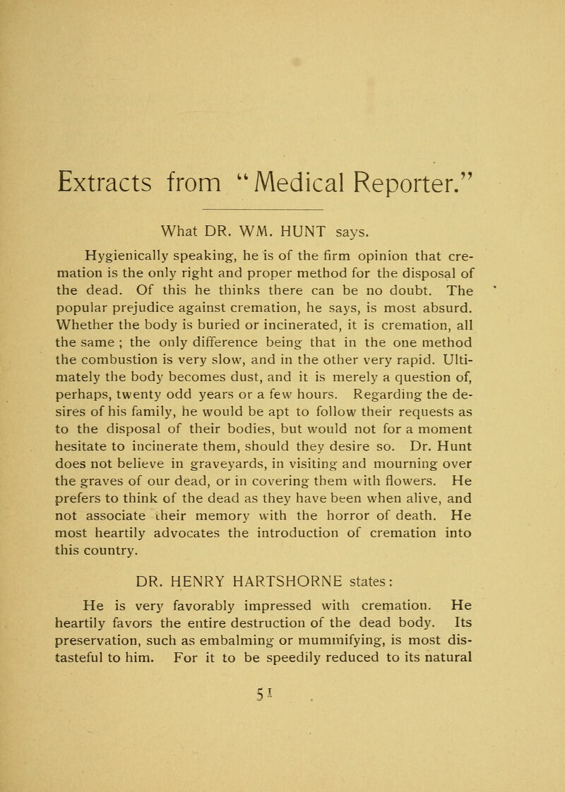 Extracts from Medical Reporter. What DR. WM. HUNT says. Hygienically speaking, he is of the firm opinion that cre- mation is the only right and proper method for the disposal of the dead. Of this he thinks there can be no doubt. The popular prejudice against cremation, he says, is most absurd. Whether the body is buried or incinerated, it is cremation, all the same ; the only difference being that in the one method the combustion is very slow, and in the other very rapid. Ulti- mately the body becomes dust, and it is merely a question of, perhaps, twenty odd years or a few hours. Regarding the de- sires of his family, he would be apt to follow their requests as to the disposal of their bodies, but would not for a moment hesitate to incinerate them, should they desire so. Dr. Hunt does not believe in graveyards, in visiting and mourning over the graves of our dead, or in covering them with flowers. He prefers to think of the dead as they have been when alive, and not associate their memory with the horror of death. He most heartily advocates the introduction of cremation into this country. DR. HENRY HARTSHORNE states: He is very favorably impressed with cremation. He heartily favors the entire destruction of the dead body. Its preservation, such as embalming or mummifying, is most dis- tasteful to him. For it to be speedily reduced to its natural