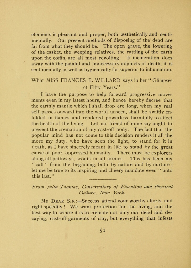 elements is pleasant and proper, both aesthetically and senti- mentally. Our present methods of disposing of the dead are far from what they should be. The open grave, the lowering of the casket, the weeping relatives, the rattling of the earth upon the coffin, are all most revolting. If incineration does away with the painful and unnecessary adjuncts of death, it is sentimentally as well as hygienically far superior to inhumation. What MISS FRANCES E. WILLARD says in her  Glimpses of Fifty Years. I have the purpose to help forward progressive move- ments even in my latest hours, and hence hereby decree that the earthly mantle which I shall drop ere long, when my real self passes onward into the world unseen, shall be swiftly en- folded in flames and rendered powerless harmfully to affect the health of the living. Let no friend of mine say aught to prevent the cremation of my cast-off body. The fact that the popular mind has not come to this decision renders it all the more my duty, who have seen the light, to stand for it in death, as I have sincerely meant in life to stand by the great cause of poor, oppressed humanity. There must be explorers along all pathways, scouts in all armies. This has been my call from the beginning, both by nature and by nurture ; let me be true to its inspiring and cheery mandate even  unto this last. From Julia Thomas, Conservatory of Elocution and Physical Culture, New York. My Dear Sir :—Success attend your worthy efforts, and right speedily ! We want protection for the living, and the best way to secure it is to cremate not only our dead and de- caying, cast-off garments of clay, but everything that infests