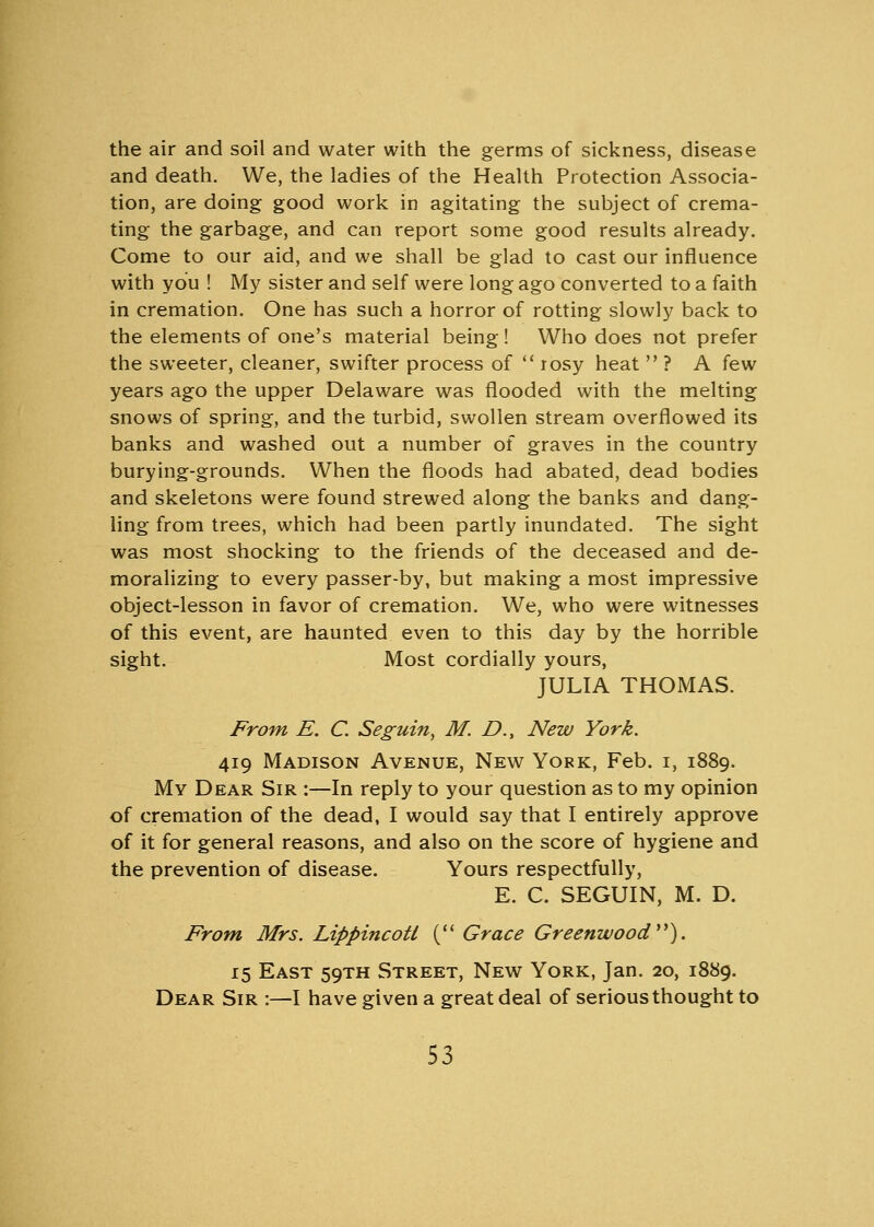 the air and soil and water with the germs of sickness, disease and death. We, the ladies of the Health Protection Associa- tion, are doing good work in agitating the subject of crema- ting the garbage, and can report some good results already. Come to our aid, and we shall be glad to cast our influence with you ! My sister and self were long ago converted to a faith in cremation. One has such a horror of rotting slowly back to the elements of one's material being! Who does not prefer the sweeter, cleaner, swifter process of  rosy heat  ? A few years ago the upper Delaware was flooded with the melting snows of spring, and the turbid, swollen stream overflowed its banks and washed out a number of graves in the country burying-grounds. When the floods had abated, dead bodies and skeletons were found strewed along the banks and dang- ling from trees, which had been partly inundated. The sight was most shocking to the friends of the deceased and de- moralizing to every passer-by, but making a most impressive object-lesson in favor of cremation. We, who were witnesses of this event, are haunted even to this day by the horrible sight. Most cordially yours, JULIA THOMAS. From E. C. Seguin, M. D., New York. 419 Madison Avenue, New York, Feb. 1, 1889. My Dear Sir :—In reply to your question as to my opinion of cremation of the dead, I would say that I entirely approve of it for general reasons, and also on the score of hygiene and the prevention of disease. Yours respectfully, E. C. SEGUIN, M. D. From Mrs. Lippincotl ( Grace Greenwood). 15 East 59TH Street, New York, Jan. 20, 1889. Dear Sir :—I have given a great deal of serious thought to