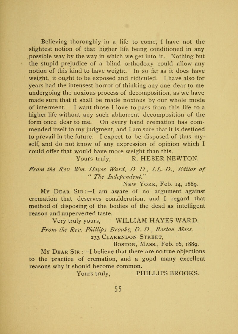Believing thoroughly in a life to come, I have not the slightest notion of that higher life being conditioned in any possible way by the way in which we get into it. Nothing but the stupid prejudice of a blind orthodoxy could allow any notion of this kind to have weight. In so far as it does have weight, it ought to be exposed and ridiculed. I have also for years had the intensest horror of thinking any one dear to me undergoing the noxious process of decomposition, as we have made sure that it shall be made noxious by our whole mode of interment. I want those I love to pass from this life to a higher life without any such abhorrent decomposition of the form once dear to me. On every hand cremation has com- mended itself to my judgment, and I am sure that it is destined to prevail in the future. I expect to be disposed of thus my- self, and do not know of any expression of opinion which I could offer that would have more weight than this. Yours truly, R. HEBER NEWTON. From the Rev Win. Hayes Ward, D. D , LL. D., Editor of  The Independent. New York, Feb. 14, 1889. My Dear Sir:—I am aware of no argument against cremation that deserves consideration, and I regard that method of disposing of the bodies of the dead as intelligent reason and unperverted taste. Very truly yours, WILLIAM HAYES WARD. From the Rev. Phillips Brooks, D. D., Boston Mass. 233 Clarendon Street, Boston, Mass., Feb. 16, 1889. My Dear Sir :—I believe that there are no true objections to the practice of cremation, and a good many excellent reasons why it should become common. Yours truly, PHILLIPS BROOKS.