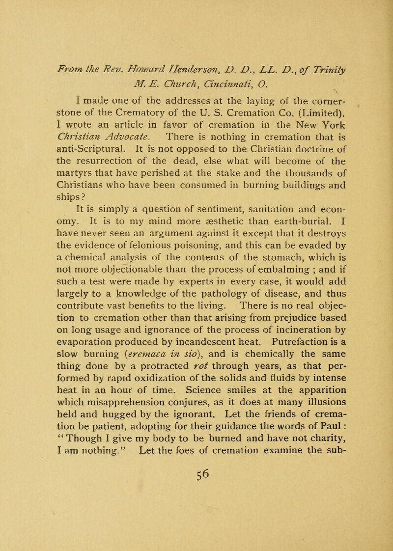 From the Rev. Howard Henderson, D. £>., LL. D., of Trinity M. E. Church, Cincinnati, O. I made one of the addresses at the laying of the corner- stone of the Crematory of the U. S. Cremation Co. (Limited). 1 wrote an article in favor of cremation in the New York Christian Advocate. There is nothing in cremation that is anti-Scriptural. It is not opposed to the Christian doctrine of the resurrection of the dead, else what will become of the martyrs that have perished at the stake and the thousands of Christians who have been consumed in burning buildings and ships ? It is simply a question of sentiment, sanitation and econ- omy. It is to my mind more aesthetic than earth-burial. I have never seen an argument against it except that it destroys the evidence of felonious poisoning, and this can be evaded by a chemical analysis of the contents of the stomach, which is not more objectionable than the process of embalming ; and if such a test were made by experts in every case, it would add largely to a knowledge of the pathology of disease, and thus contribute vast benefits to the living. There is no real objec- tion to cremation other than that arising from prejudice based on long usage and ignorance of the process of incineration by evaporation produced by incandescent heat. Putrefaction is a slow burning [eremaca in sio), and is chemically the same thing done by a protracted rot through years, as that per- formed by rapid oxidization of the solids and fluids by intense heat in an hour of time. Science smiles at the apparition which misapprehension conjures, as it does at many illusions held and hugged by the ignorant. Let the friends of crema- tion be patient, adopting for their guidance the words of Paul: Though I give my body to be burned and have not charity, I am nothing. Let the foes of cremation examine the sub-