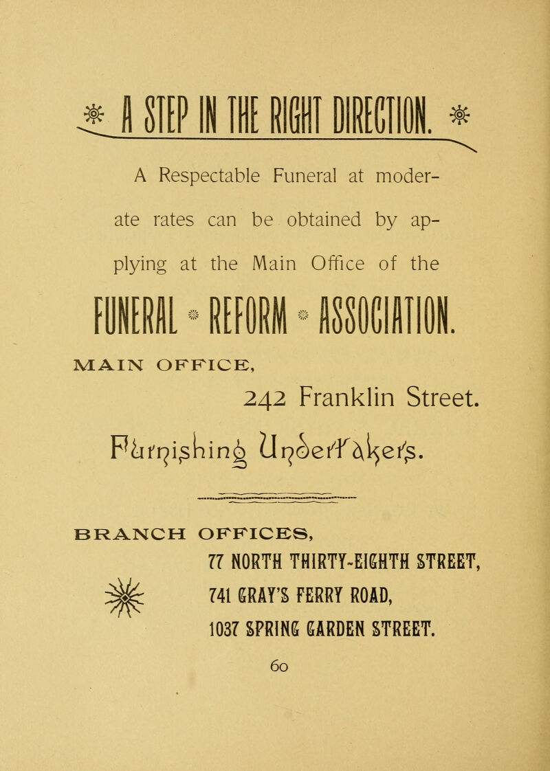 * fl STEP IN THE lllffl DIRECTION. * A Respectable Funeral at moder- ate rates can be obtained by ap- plying at the Main Office of the MAIN OFFICE, 242 Franklin Street BRANCH OFFICES, 77 NORTH THIRTY-EIGHTH STREET, 741 GRAY'S FERRY ROAD, 1037 SPRING GARDEN STREET.