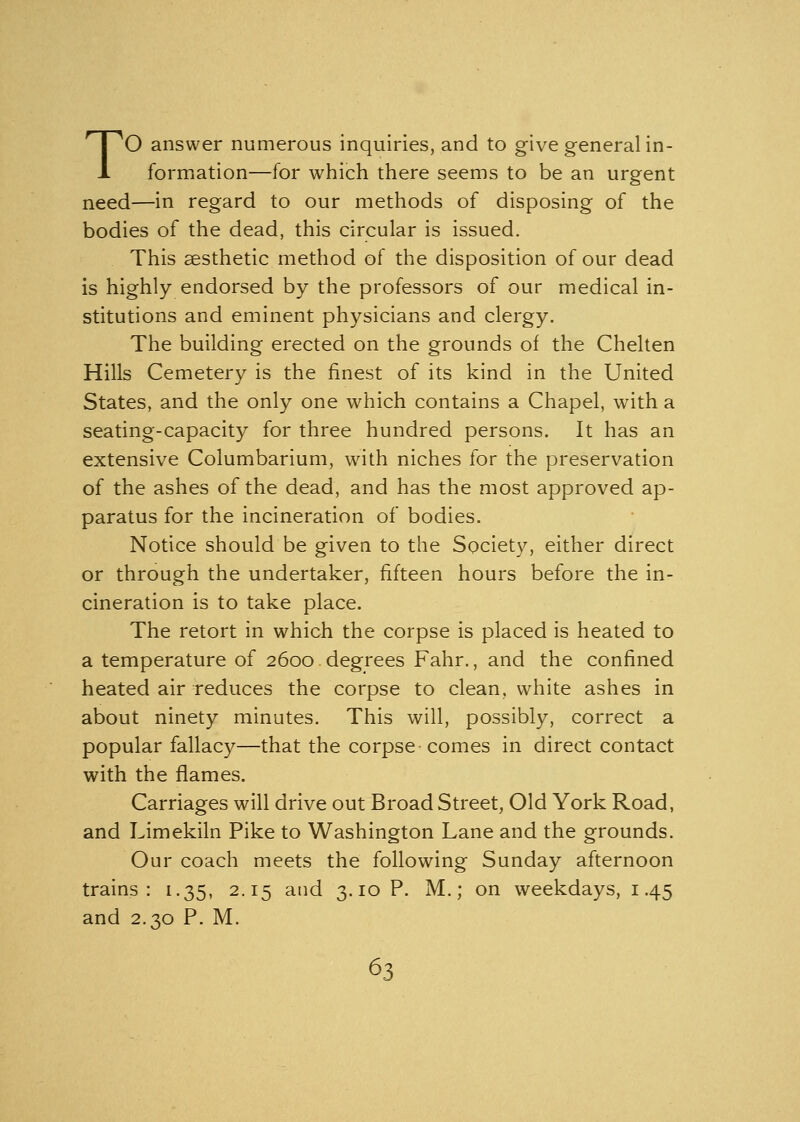 TO answer numerous inquiries, and to give general in- formation—for which there seems to be an urgent need—in regard to our methods of disposing of the bodies of the dead, this circular is issued. This aesthetic method of the disposition of our dead is highly endorsed by the professors of our medical in- stitutions and eminent physicians and clergy. The building erected on the grounds of the Chelten Hills Cemetery is the finest of its kind in the United States, and the only one which contains a Chapel, with a seating-capacity for three hundred persons. It has an extensive Columbarium, with niches for the preservation of the ashes of the dead, and has the most approved ap- paratus for the incineration of bodies. Notice should be given to the Society, either direct or through the undertaker, fifteen hours before the in- cineration is to take place. The retort in which the corpse is placed is heated to a temperature of 2600 degrees Fahr., and the confined heated air reduces the corpse to clean, white ashes in about ninety minutes. This will, possibly, correct a popular fallacy—that the corpse comes in direct contact with the flames. Carriages will drive out Broad Street, Old York Road, and Limekiln Pike to Washington Lane and the grounds. Our coach meets the following Sunday afternoon trains: 1.35, 2.15 and 3.10 P. M.; on weekdays, 1.45 and 2.30 P. M.