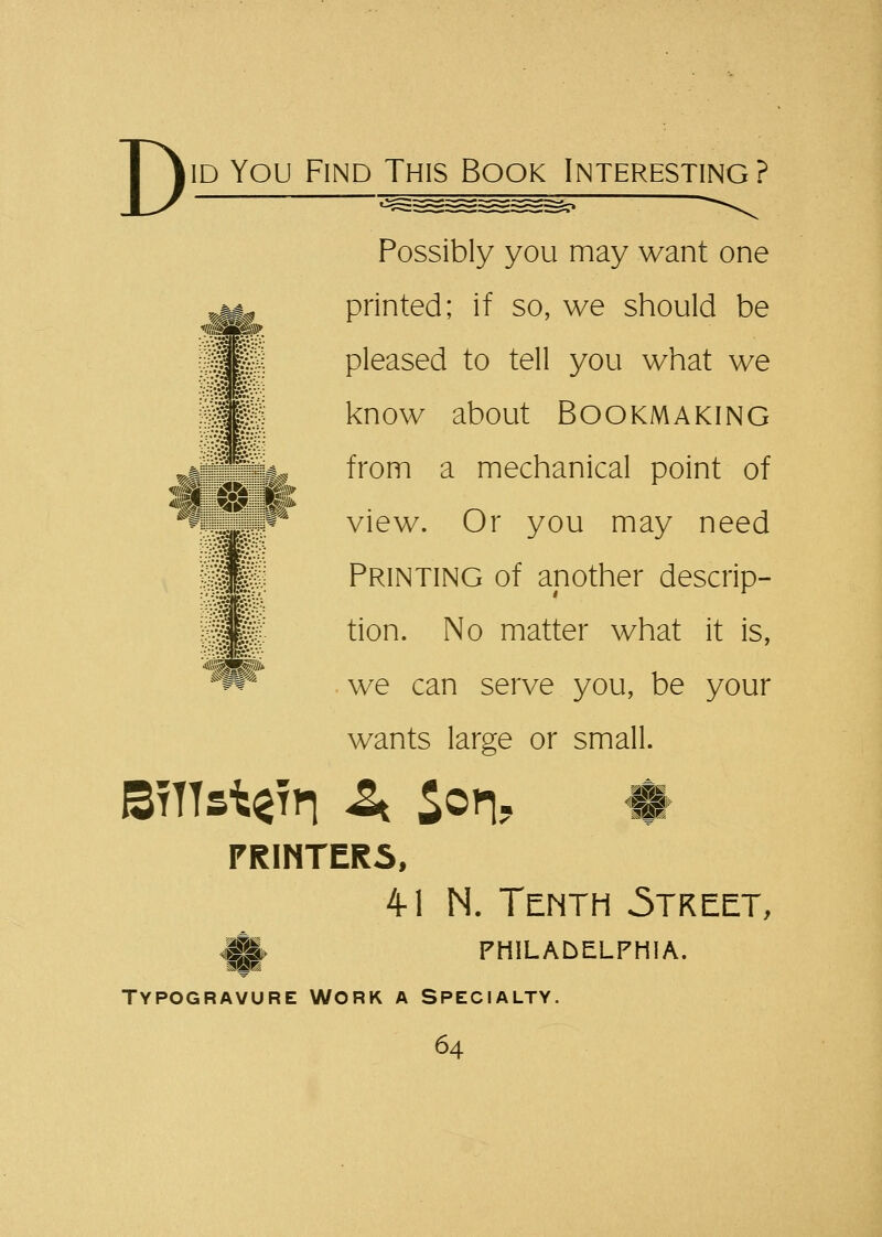 ;>5 Kv:; I &•* i «nW jj^fc Possibly you may want one printed; if so, we should be pleased to tell you what we know about Bookmaking from a mechanical point of view. Or you may need Printing of another descrip- tion. No matter what it is, we can serve you, be your wants large or small. BtTTs^tti a Son? ♦ PRINTERS, 4-1 N. Tenth .Street, mam mm PHILADELPHIA. Typogravure Work a Specialty.