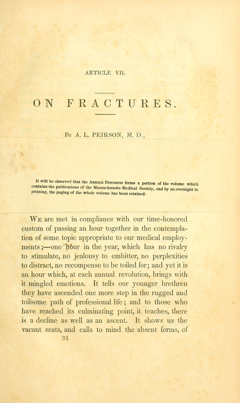 ON FRACTURES By a. L. PEIRSON, M. D., It will be observed that the Annual Discourse forms a portion of the volume which contams the publications of the Massachusetts Medical Society, and by an oversight in printing, the paging of the whole volume has been retained. We are met in compliance with our time-honored custom of passing an hour together in the contempla- tion of some topic appropriate to our medical employ- ments ;—one 'll6ur in the year, which has no rivalry to stimulate, no jealousy to embitter, no perplexities to distract, no recompense to be toiled for; and yet it is an hour which, at each annual revolution, brings with it mingled emotions. It tells our younger brethren they have ascended one more step in the rugged and toilsome path of professional life; and to those who have reached its culminating point, it teaches, there is a decline as well as an ascent. It shows us the vacant seats, and calls to mind the absent forms, of 34