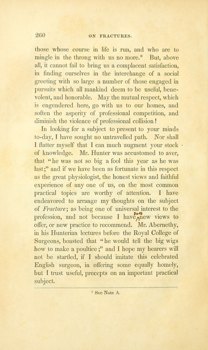 those whose course in Hfe is run, and who are to mingle in the throng with us no more.* But, above all, it cannot fail to bring us a complacent satisfaction, in finding ourselves in the interchange of a social greeting with so large a number of those engaged in pursuits which all mankind deem to be useful, bene- volent, and honorable. May the mutual respect, which is engendered here, go with us to our homes, and soften the asperity of professional competition, and diminish the violence of professional collision! In looking for a subject to present to your minds to-day, I have sought no untravelled path. Nor shall I flatter myself that I can much augment your stock of knowledge. Mr. Hunter was accustomed to aver, that  he was not so big a fool this year as he was last; and if we have been as fortunate in this respect as the great physiologist, the honest views and faithful experience of any one of us, on the most common practical topics are worthy of attention. I have endeavored to arrange my thoughts on the subject of Fracture: as beina: one of universal interest to the profession, and not because I have^new views to offer, or new practice to recommend. Mr. Abernethy, in his Hunterian lectures before the Royal College of Surgeons, boasted that he would tell the big wigs how to make a poultice; and I hope my hearers will not be startled, if I should imitate this celebrated English surgeon, in offering some equally homely, but I trust useful, precepts on an important practical subject. * See Note A.