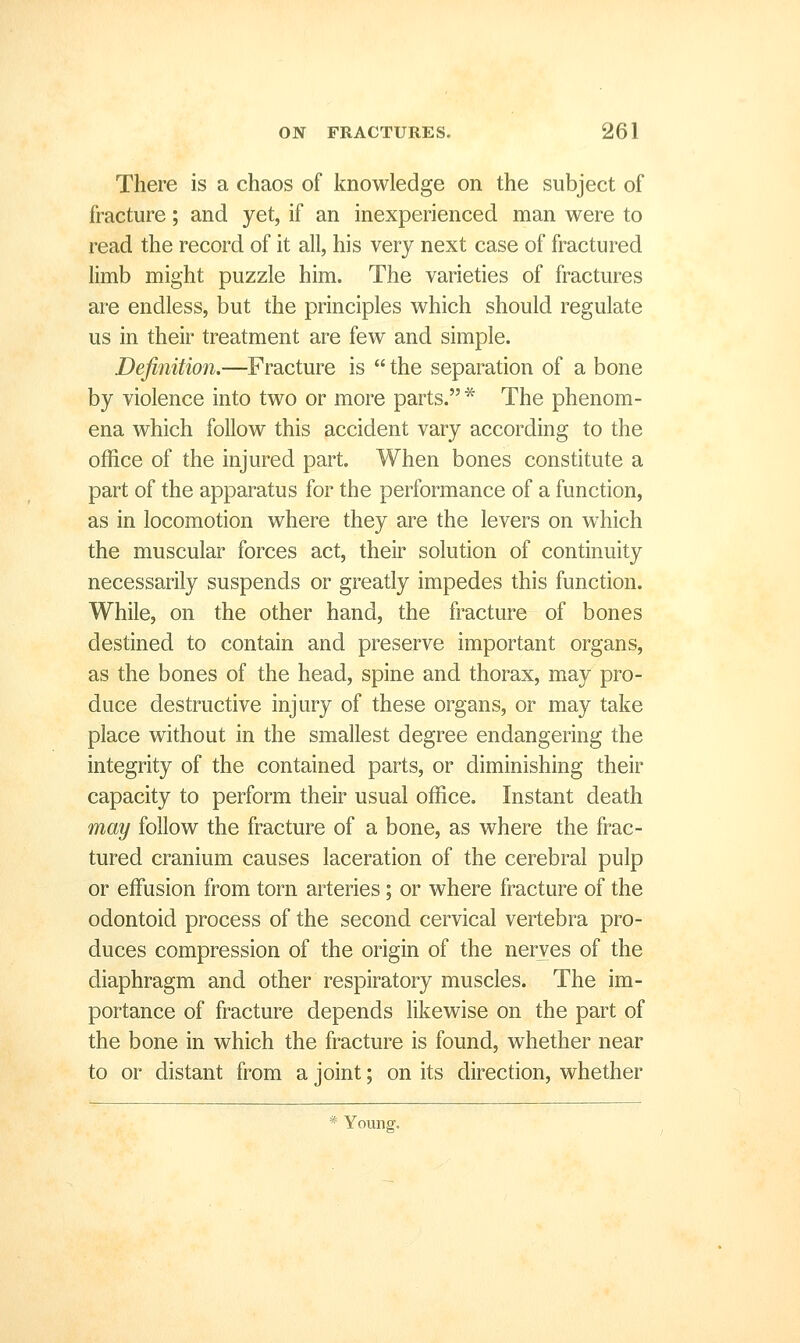 There is a chaos of knowledge on the subject of fracture; and yet, if an inexperienced man were to read the record of it all, his very next case of fractured limb might puzzle him. The varieties of fractures are endless, but the principles which should regulate us in their treatment are few and simple. Definition.—Fracture is  the separation of a bone by violence into two or more parts.* The phenom- ena which follow this accident vary according to the office of the injured part. When bones constitute a part of the apparatus for the performance of a function, as in locomotion where they are the levers on w^hich the muscular forces act, their solution of continuity necessarily suspends or greatly impedes this function. While, on the other hand, the fracture of bones destined to contain and preserve important organs, as the bones of the head, spine and thorax, may pro- duce destructive injury of these organs, or may take place without in the smallest degree endangering the integrity of the contained parts, or diminishing their capacity to perform their usual office. Instant death may follow the fracture of a bone, as where the frac- tured cranium causes laceration of the cerebral pulp or effusion from torn arteries; or where fracture of the odontoid process of the second cervical vertebra pro- duces compression of the origin of the nerves of the diaphragm and other respiratory muscles. The im- portance of fracture depends likewise on the part of the bone in which the fracture is found, whether near to or distant from a joint; on its direction, whether * Young.
