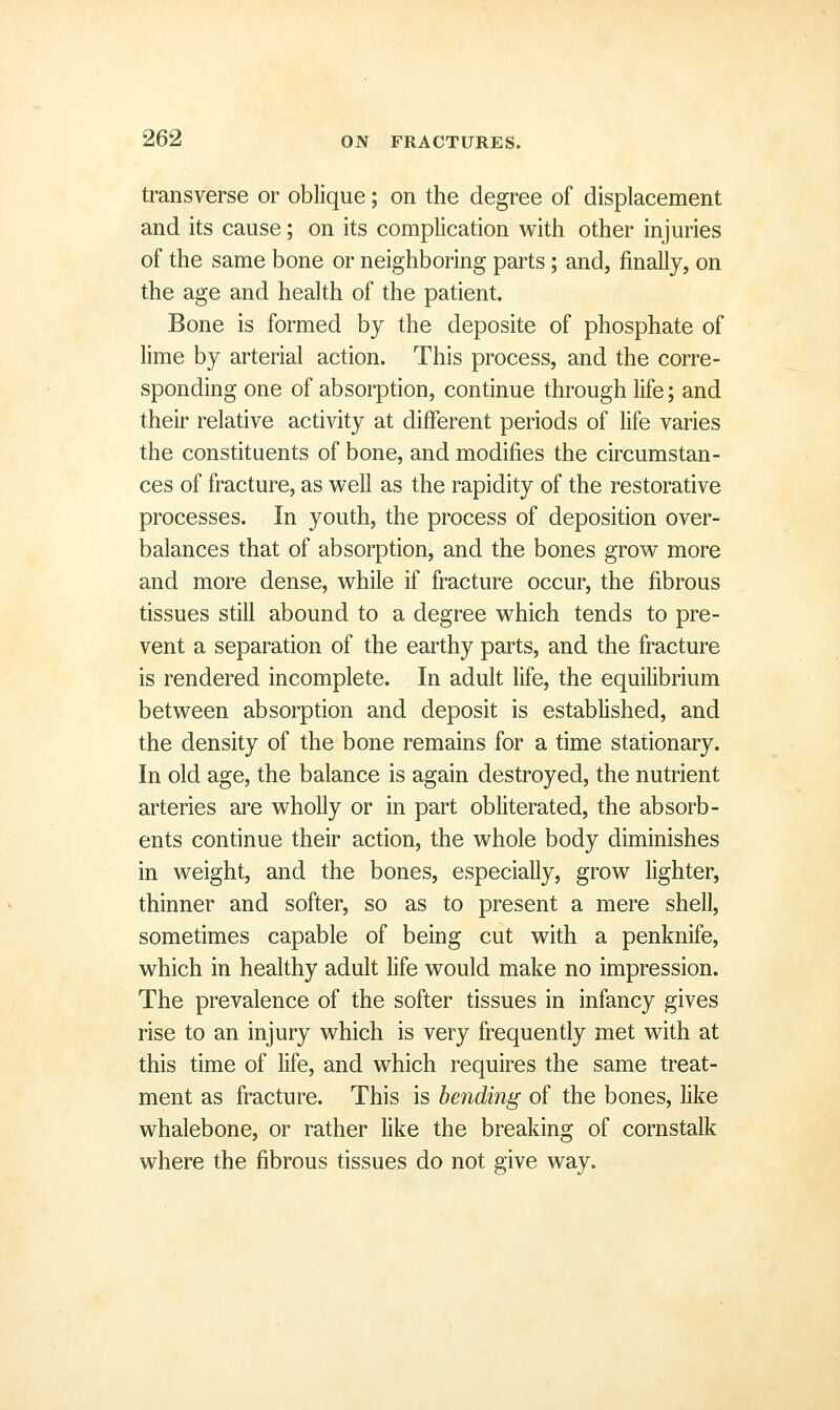 transverse or oblique; on the degree of displacement and its cause; on its complication with other injuries of the same bone or neighboring parts; and, finally, on the age and health of the patient. Bone is formed by the deposite of phosphate of lime by arterial action. This process, and the corre- sponding one of absorption, continue through life; and their relative activity at different periods of hfe varies the constituents of bone, and modifies the circumstan- ces of fracture, as well as the rapidity of the restorative processes. In youth, the process of deposition over- balances that of absorption, and the bones grow more and more dense, while if fracture occur, the fibrous tissues still abound to a degree which tends to pre- vent a separation of the earthy parts, and the fracture is rendered incomplete. In adult life, the equilibrium between absorption and deposit is estabhshed, and the density of the bone remains for a time stationary. In old age, the balance is again destroyed, the nutrient arteries are wholly or in part obhterated, the absorb- ents continue their action, the whole body diminishes in weight, and the bones, especially, grow lighter, thinner and softer, so as to present a mere shell, sometimes capable of being cut with a penknife, which in healthy adult hfe would make no impression. The prevalence of the softer tissues in infancy gives rise to an injury which is very frequently met with at this time of Hfe, and which requires the same treat- ment as fracture. This is bending of the bones, like whalebone, or rather like the breaking of cornstalk where the fibrous tissues do not give way.