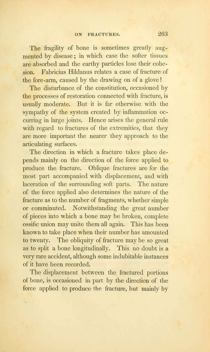 The fragility of bone is sometimes greatly aug- mented by disease; in which case the softer tissues are absorbed and the earthy particles lose their cohe- sion. Fabricius Hildanus relates a case of fracture of the fore-arm, caused by the drawing on of a glove I The disturbance of the constitution, occasioned by the processes of restoration connected with fracture, is usually moderate. But it is far otherwise with the sympathy of the system created by inflammation oc- curring in large joints. Hence arises the general rule with regard to fractures of the extremities, that they are more important the nearer they approach to the articulating surfaces. The direction in which a fracture takes place de- pends mainly on the direction of the force applied to produce the fracture. Oblique fractures are for the most part accompanied with displacement, and with laceration of the surrounding soft parts. The nature of the force applied also determines the nature of the fracture as to the number of fragments, whether simple or comminuted. Notwithstanding the great number of pieces into which a bone may be broken, complete ossific union may unite them all again. This has been known to take place when their number has amounted to twenty. The obliquity of fracture may be so great as to split a bone longitudinally. This no doubt is a very rare accident, although some indubitable instances of it have been recorded. The displacement between the fractured portions of bone, is occasioned in part by the direction of the force applied to produce the fracture, but mainly by