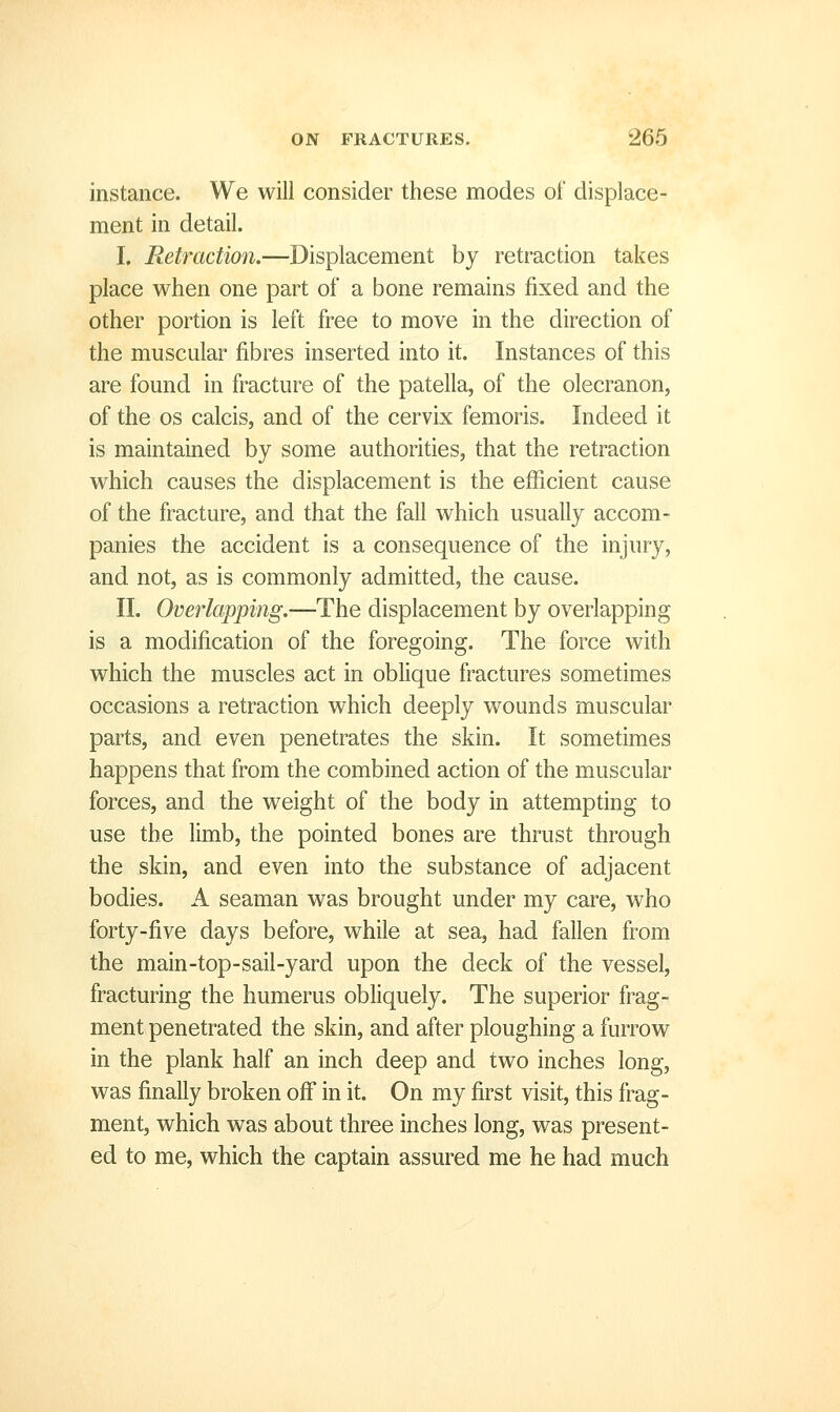 instance. We will consider these modes of displace- ment in detail. I. Retraction.—Displacement by retraction takes place when one part of a bone remains fixed and the other portion is left free to move in the direction of the muscular fibres inserted into it. Instances of this are found in fracture of the patella, of the olecranon, of the OS calcis, and of the cervix femoris. Indeed it is maintained by some authorities, that the retraction which causes the displacement is the efficient cause of the fracture, and that the fall which usually accom- panies the accident is a consequence of the injury, and not, as is commonly admitted, the cause. II. Overlapping.—The displacement by overlapping is a modification of the foregoing. The force with which the muscles act in oblique fractures sometimes occasions a retraction which deeply wounds muscular parts, and even penetrates the skin. It sometimes happens that from the combined action of the muscular forces, and the weight of the body in attempting to use the limb, the pointed bones are thrust through the skin, and even into the substance of adjacent bodies. A seaman was brought under my care, who forty-five days before, while at sea, had fallen from the main-top-sail-yard upon the deck of the vessel, fracturing the humerus obliquely. The superior frag- ment penetrated the skin, and after ploughing a furrow in the plank half an inch deep and two inches long, was finally broken off in it. On my first visit, this frag- ment, which was about three inches long, was present- ed to me, which the captain assured me he had much