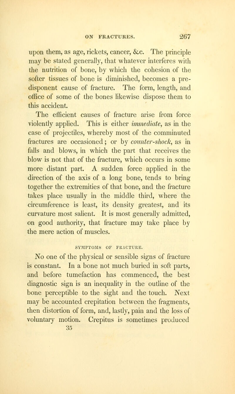 upon them, as age, rickets, cancer, &c. The principle may be stated generally, that whatever interferes with the nutrition of bone, by which the cohesion of the softer tissues of bone is diminished, becomes a pre- disponent cause of fracture. The form, length, and office of some of the bones likewise dispose them to this accident. The efficient causes of fracture arise from force violently applied. This is either immediate, as in the case of projectiles, whereby most of the comminuted fractures are occasioned; or by counter-shock, as in falls and blows, in which the part that receives the blow is not that of the fracture, which occurs in some more distant part. A sudden force applied in the direction of the axis of a long bone, tends to bring together the extremities of that bone, and the fracture takes place usually in the middle third, where the circumference is least, its density greatest, and its curvature most salient. It is most generally admitted, on good authority, that fracture may take place by the mere action of muscles. SYMPTOMS OF FRACTURE. No one of the physical or sensible signs of fracture is constant. In a bone not much buried in soft parts, and before tumefaction has commenced, the best diagnostic sign is an inequality in the outline of the bone perceptible to the sight and the touch. Next may be accounted crepitation between the fragments, then distortion of form, and, lastly, pain and the loss of voluntary motion. Crepitus is sometimes produced 35