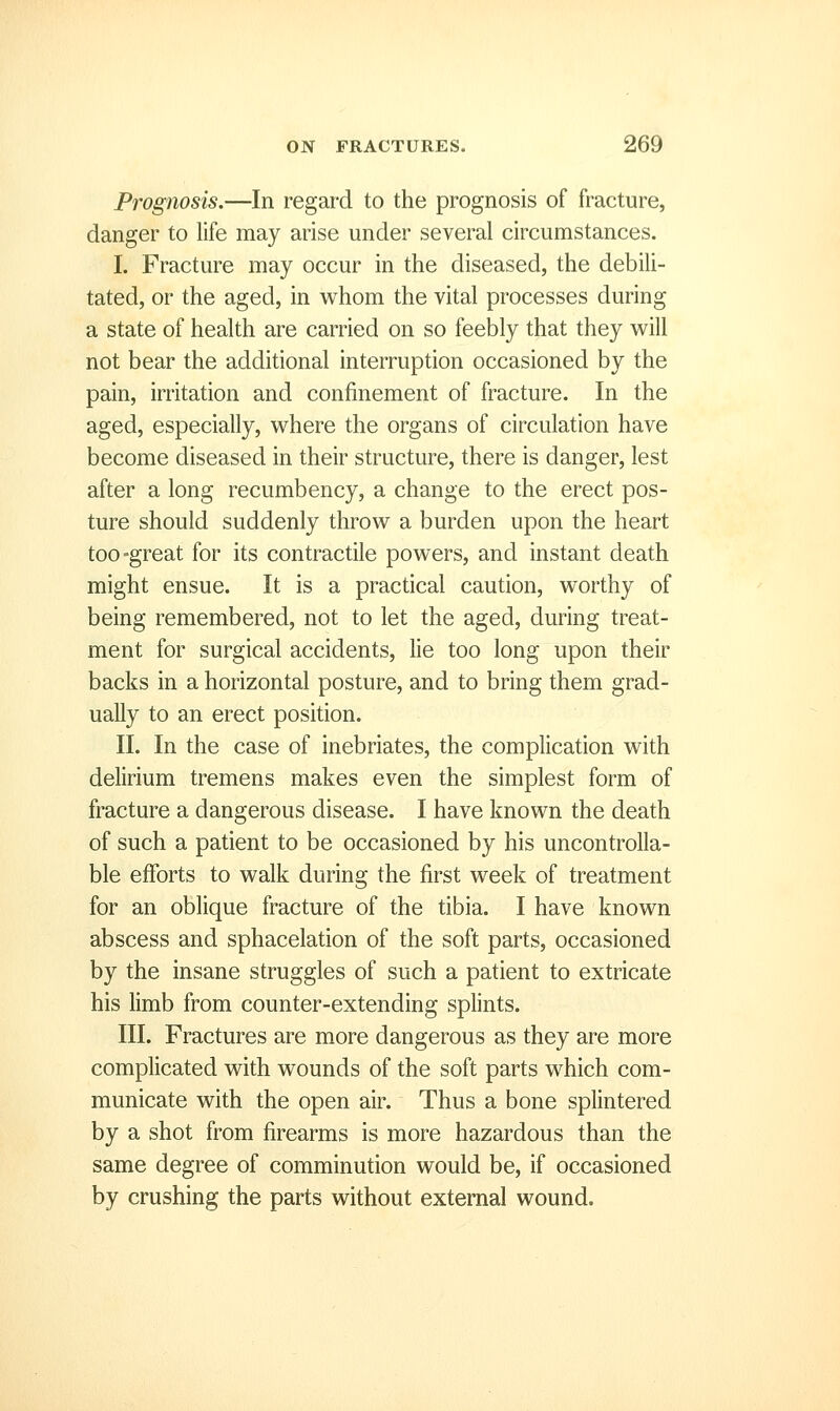 Prognosis.—In regard to the prognosis of fracture, danger to life may arise under several circumstances. I. Fracture may occur in the diseased, the debili- tated, or the aged, in whom the vital processes during a state of health are carried on so feebly that they w^ill not bear the additional interruption occasioned by the pain, irritation and confinement of fracture. In the aged, especially, where the organs of circulation have become diseased in their structure, there is danger, lest after a long recumbency, a change to the erect pos- ture should suddenly throw a burden upon the heart too-great for its contractile powers, and instant death might ensue. It is a practical caution, worthy of being remembered, not to let the aged, during treat- ment for surgical accidents, lie too long upon their backs in a horizontal posture, and to bring them grad- ually to an erect position. II. In the case of inebriates, the complication with delirium tremens makes even the simplest form of fracture a dangerous disease. I have known the death of such a patient to be occasioned by his uncontrolla- ble efforts to walk during the first week of treatment for an oblique fracture of the tibia. I have known abscess and sphacelation of the soft parts, occasioned by the insane struggles of such a patient to extricate his limb from counter-extending splints. III. Fractures are more dangerous as they are more complicated with wounds of the soft parts which com- municate with the open air. Thus a bone splintered by a shot from firearms is more hazardous than the same degree of comminution would be, if occasioned by crushing the parts without external wound.