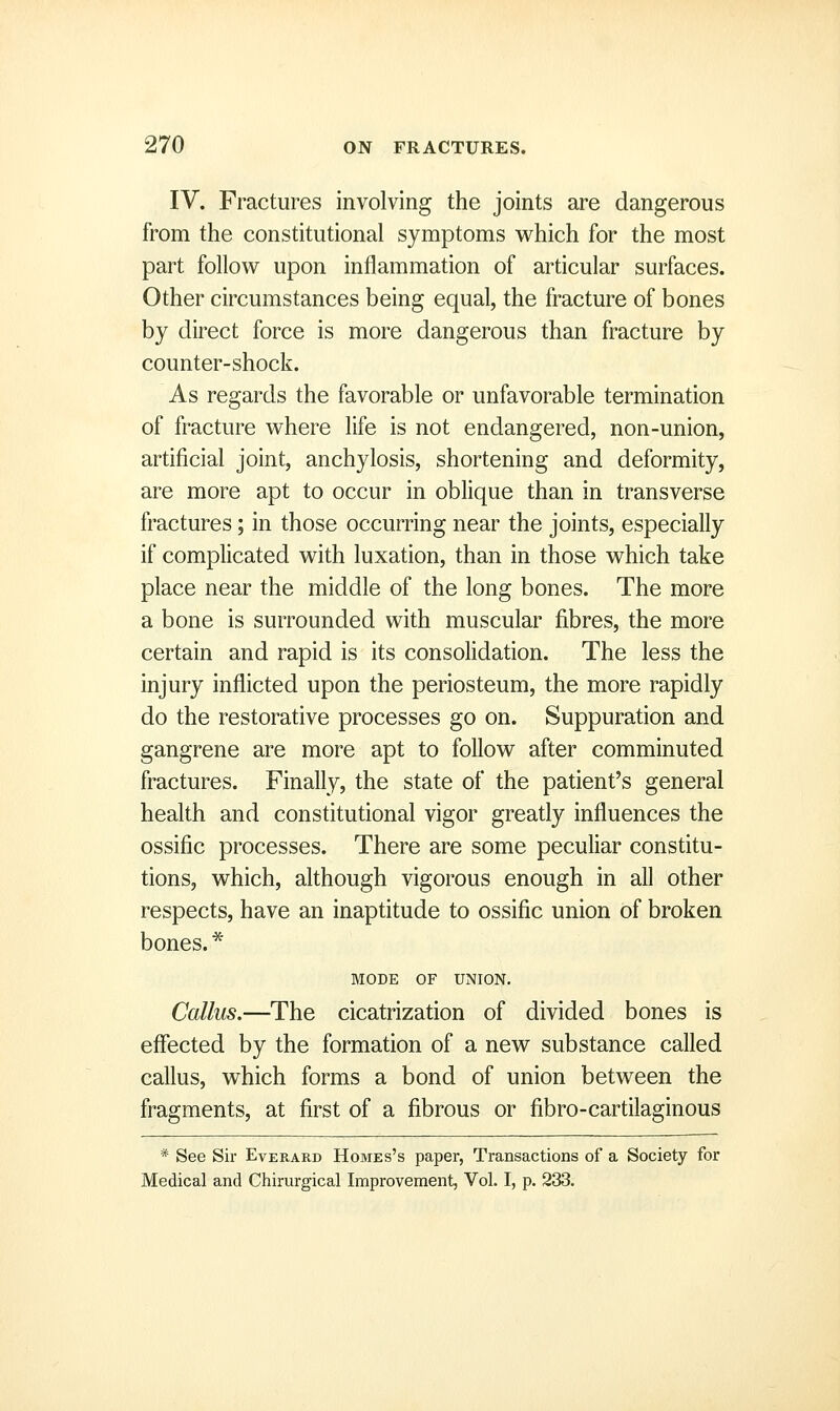 IV. Fractures involving the joints are dangerous from the constitutional symptoms which for the most part follovi^ upon inflammation of articular surfaces. Other circumstances being equal, the fracture of bones by direct force is more dangerous than fracture by counter-shock. As regards the favorable or unfavorable termination of fracture where life is not endangered, non-union, artificial joint, anchylosis, shortening and deformity, are more apt to occur in oblique than in transverse fractures; in those occurring near the joints, especially if complicated with luxation, than in those which take place near the middle of the long bones. The more a bone is surrounded with muscular fibres, the more certain and rapid is its consolidation. The less the injury inflicted upon the periosteum, the more rapidly do the restorative processes go on. Suppuration and gangrene are more apt to follow after comminuted fractures. Finally, the state of the patient's general health and constitutional vigor greatly influences the ossific processes. There are some peculiar constitu- tions, which, although vigorous enough in all other respects, have an inaptitude to ossific union of broken bones.'^ MODE OF UNION. Callus.—The cicatrization of divided bones is effected by the formation of a new substance called callus, which forms a bond of union between the fragments, at first of a fibrous or fibro-cartilaginous * See Sir Everard Homes's paper, Transactions of a Society for Medical and Chirurgical Improvement, Vol. I, p. 233.