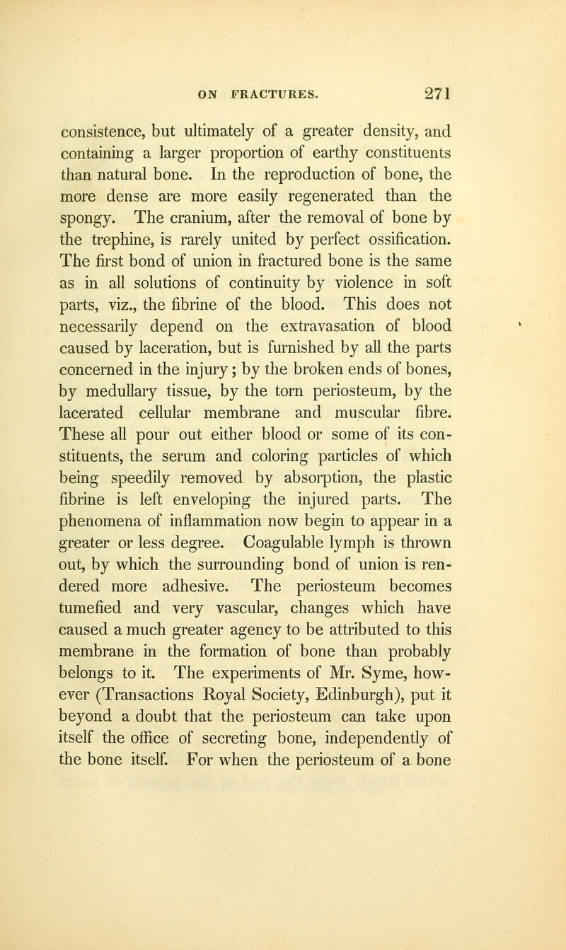 consistence, but ultimately of a greater density, and containing a larger proportion of earthy constituents than natural bone. In the reproduction of bone, the more dense are more easily regenerated than the spongy. The cranium, after the removal of bone by the trephine, is rarely united by perfect ossification. The first bond of union in fractured bone is the same as in all solutions of continuity by violence in soft parts, viz., the fibrine of the blood. This does not necessarily depend on the extravasation of blood caused by laceration, but is furnished by all the parts concerned in the injury; by the broken ends of bones, by medullary tissue, by the torn periosteum, by the lacerated cellular membrane and muscular fibre. These all pour out either blood or some of its con- stituents, the serum and coloring particles of which being speedily removed by absorption, the plastic fibrine is left enveloping the injured parts. The phenomena of inflammation now begin to appear in a greater or less degree. Coagulable lymph is thrown out, by which the surrounding bond of union is ren- dered more adhesive. The periosteum becomes tumefied and very vascular, changes which have caused a much greater agency to be attributed to this membrane in the formation of bone than probably belongs to it. The experiments of Mr. Syme, how- ever (Transactions Royal Society, Edinburgh), put it beyond a doubt that the periosteum can take upon itself the office of secreting bone, independently of the bone itself. For when the periosteum of a bone