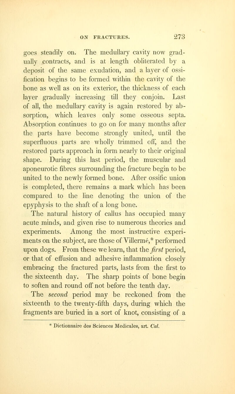 goes steadily on. The medullary cavity now grad- ually contracts, and is at length obliterated by a deposit of the same exudation, and a layer of ossi- jfication begins to be formed within the cavity of the bone as well as on its exterior, the thickness of each layer gradually increasing till they conjoin. Last of all, the medullary cavity is again restored by ab- sorption, which leaves only some osseous septa. Absorption continues to go on for many months after the parts have become strongly united, until the superfluous parts are wholly trimmed off, and the restored parts approach in form nearly to their original shape. During this last period, the muscular and aponeurotic fibres surrounding the fracture begin to be united to the newly formed bone. After ossific union is completed, there remains a mark which has been compared to the line denoting the union of the epyphysis to the shaft of a long bone. The natural history of callus has occupied many acute minds, and given rise to numerous theories and experiments. Among the most instructive experi- ments on the subject, are those of Villerme,* performed upon dogs. From these we learn, that the first period, or that of effusion and adhesive inflammation closely embracing the fractured parts, lasts from the first to the sixteenth day. The sharp points of bone begin to soften and round off not before the tenth day. The second period may be reckoned from the sixteenth to the twenty-fifth days, during which the fragments are buried in a sort of knot, consisting of a * Dictionnaire des Sciences Medicales, art. Cal,