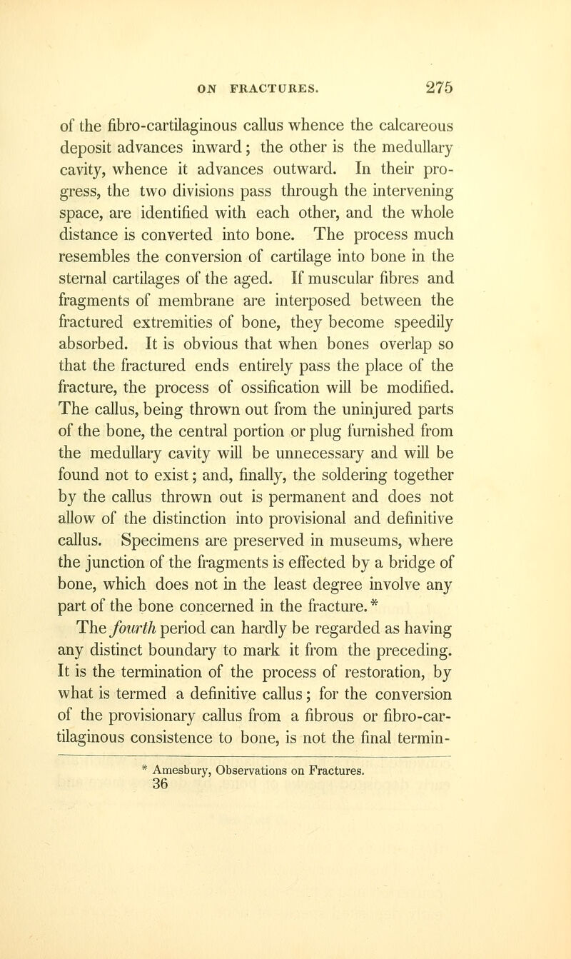 of the fibro-cartilaginous callus whence the calcareous deposit advances inward; the other is the medullary cavity, whence it advances outward. In their pro- gress, the two divisions pass through the intervening space, are identified with each other, and the whole distance is converted into bone. The process much resembles the conversion of cartilage into bone in the sternal cartilages of the aged. If muscular fibres and fragments of membrane are interposed between the fractured extremities of bone, they become speedily absorbed. It is obvious that when bones overlap so that the fractured ends entirely pass the place of the fracture, the process of ossification will be modified. The callus, being thrown out from the uninjured parts of the bone, the central portion or plug furnished from the medullary cavity will be unnecessary and will be found not to exist; and, finally, the soldering together by the callus thrown out is permanent and does not allow of the distinction into provisional and definitive callus. Specimens are preserved in museums, where the junction of the fragments is effected by a bridge of bone, which does not in the least degree involve any part of the bone concerned in the fracture. * The fourth period can hardly be regarded as having any distinct boundary to mark it from the preceding. It is the termination of the process of restoration, by what is termed a definitive callus; for the conversion of the provisionary callus from a fibrous or fibro-car- tilaginous consistence to bone, is not the final termin- * Amesbury, Observations on Fractures. 36