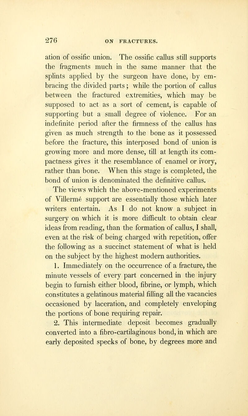 ation of ossific union. The ossific callus still supports the fragments much in the same manner that the splints applied by the surgeon have done, by em- bracing the divided parts; while the portion of callus betv^een the fractured extremities, which may be supposed to act as a sort of cement, is capable of supporting but a small degree of violence. For an indefinite period after the firmness of the callus has given as much strength to the bone as it possessed before the fracture, this interposed bond of union is growing more and more dense, till at length its com- pactness gives it the resemblance of enamel or ivory, rather than bone. When this stage is completed, the bond of union is denominated the definitive callus. The views which the above-mentioned experiments of Villerme support are essentially those which later writers entertain. As I do not know a subject in surgery on which it is more diflScult to obtain clear ideas from reading, than the formation of callus, I shall, even at the risk of being charged with repetition, offer the following as a succinct statement of what is held on the subject by the highest modern authorities. 1. Immediately on the occurrence of a fracture, the minute vessels of every part concerned in the injury begin to furnish either blood, fibrine, or lymph, which constitutes a gelatinous material filling all the vacancies occasioned by laceration, and completely enveloping the portions of bone requiring repair. 2. This intermediate deposit becomes gradually converted into a fibro-cartilaginous bond, in which are early deposited specks of bone, by degrees more and