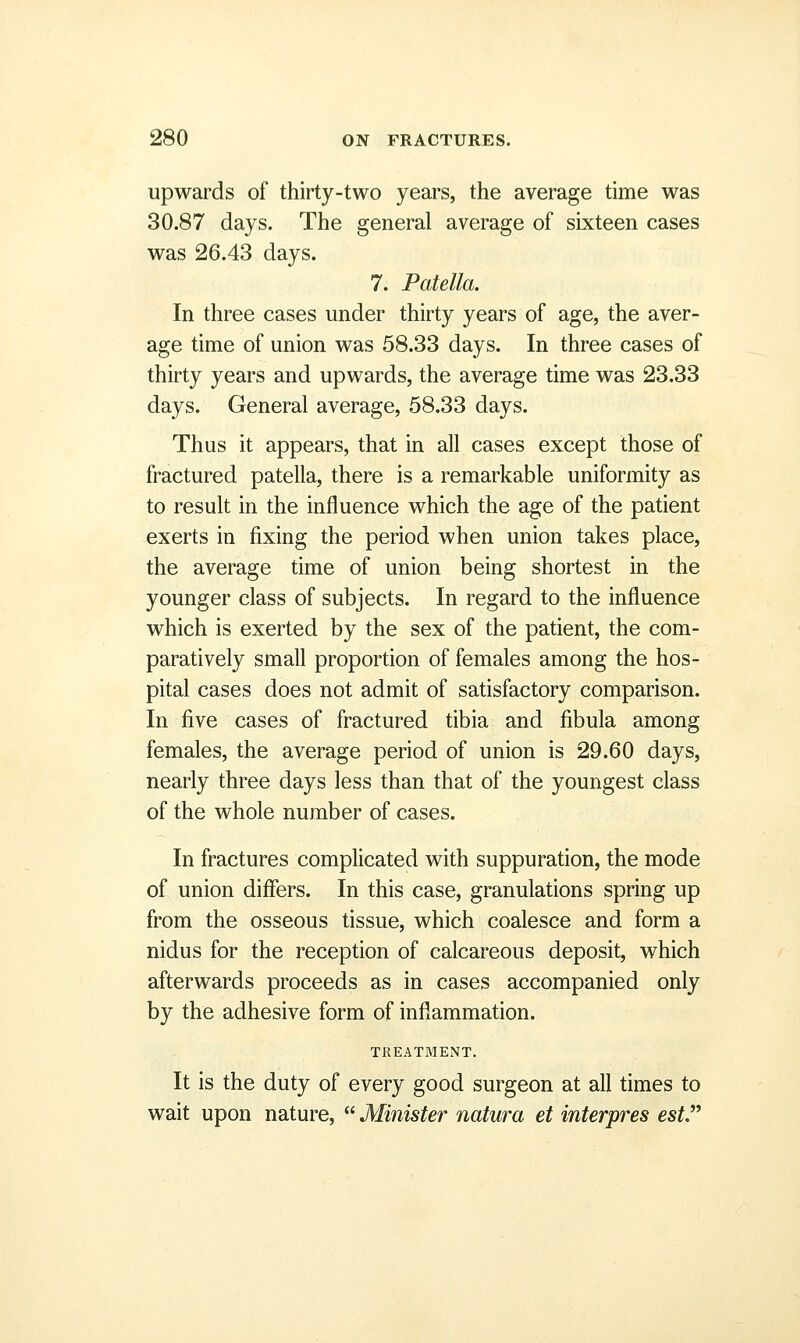 upwards of thirty-two years, the average time was 30.87 days. The general average of sixteen cases was 26.43 days. 7. Patella. In three cases under thirty years of age, the aver- age time of union was 58.33 days. In three cases of thirty years and upwards, the average time was 23.33 days. General average, 58.33 days. Thus it appears, that in all cases except those of fractured patella, there is a remarkable uniformity as to result in the influence which the age of the patient exerts in fixing the period when union takes place, the average time of union being shortest in the younger class of subjects. In regard to the influence which is exerted by the sex of the patient, the com- paratively small proportion of females among the hos- pital cases does not admit of satisfactory comparison. In five cases of fractured tibia and fibula among females, the average period of union is 29.60 days, nearly three days less than that of the youngest class of the whole number of cases. In fractures complicated with suppuration, the mode of union differs. In this case, granulations spring up from the osseous tissue, which coalesce and form a nidus for the reception of calcareous deposit, which afterwards proceeds as in cases accompanied only by the adhesive form of inflammation. TREATMENT. It is the duty of every good surgeon at all times to wait upon nature,  Minister natura et interpres est.