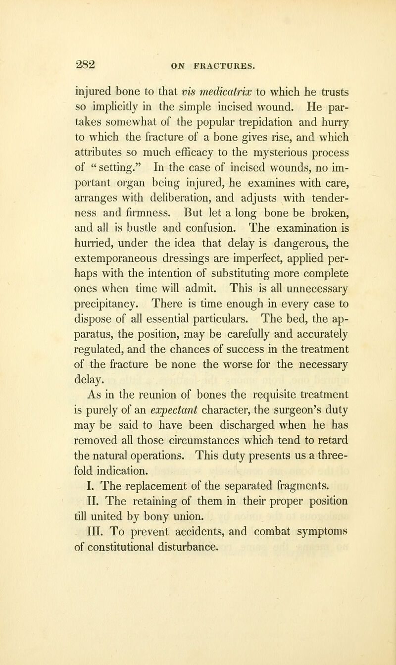 injured bone to that vis medicatrix to which he trusts so implicitly in the simple incised wound. He par- takes somewhat of the popular trepidation and hurry to which the fracture of a bone gives rise, and which attributes so much efficacy to the mysterious process of  setting. In the case of incised wounds, no im- portant organ being injured, he examines with care, arranges with deliberation, and adjusts with tender- ness and firmness. But let a long bone be broken, and all is bustle and confusion. The examination is hurried, under the idea that delay is dangerous, the extemporaneous dressings are imperfect, applied per- haps with the intention of substituting more complete ones when time will admit. This is all unnecessary precipitancy. There is time enough in every case to dispose of all essential particulars. The bed, the ap- paratus, the position, may be carefully and accurately regulated, and the chances of success in the treatment of the fracture be none the worse for the necessary delay. As in the reunion of bones the requisite treatment is purely of an expectant character, the surgeon's duty may be said to have been discharged when he has removed all those circumstances which tend to retard the natural operations. This duty presents us a three- fold indication. I. The replacement of the separated fragments. II. The retaining of them in their proper position till united by bony union. III. To prevent accidents, and combat symptoms of constitutional disturbance.
