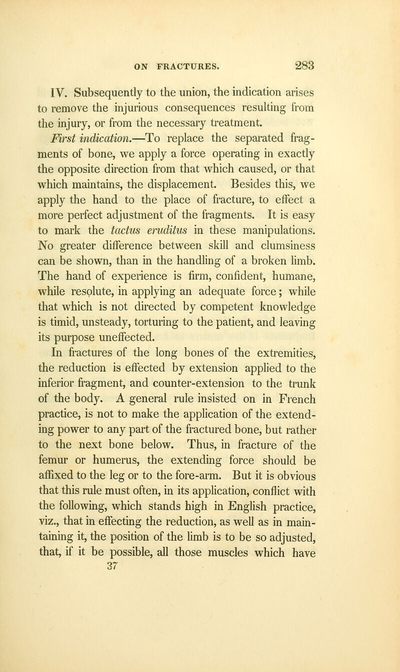 IV. Subsequently to the union, the indication arises to remove the injurious consequences resulting from the injury, or from the necessary treatment. First indication.—To replace the separated frag- ments of bone, we apply a force operating in exactly the opposite direction from that which caused, or that which maintains, the displacement. Besides this, we apply the hand to the place of fracture, to eifect a more perfect adjustment of the fragments. It is easy to mark the tactus eruditus in these manipulations. No greater difference between skill and clumsiness can be shown, than in the handling of a broken hmb. The hand of experience is firm, confident, humane, while resolute, in applying an adequate force; while that which is not directed by competent knowledge is timid, unsteady, torturing to the patient, and leaving its purpose uneffected. In fractures of the long bones of the extremities, the reduction is effected by extension applied to the inferior fragment, and counter-extension to the trunk of the body. A general rule insisted on in French practice, is not to make the application of the extend- ing power to any part of the fractured bone, but rather to the next bone below. Thus, in fracture of the femur or humerus, the extending force should be affixed to the leg or to the fore-arm. But it is obvious that this rule must often, in its application, conflict with the following, which stands high in English practice, viz., that in effecting the reduction, as well as in main- taining it, the position of the limb is to be so adjusted, that, if it be possible, all those muscles which have 37