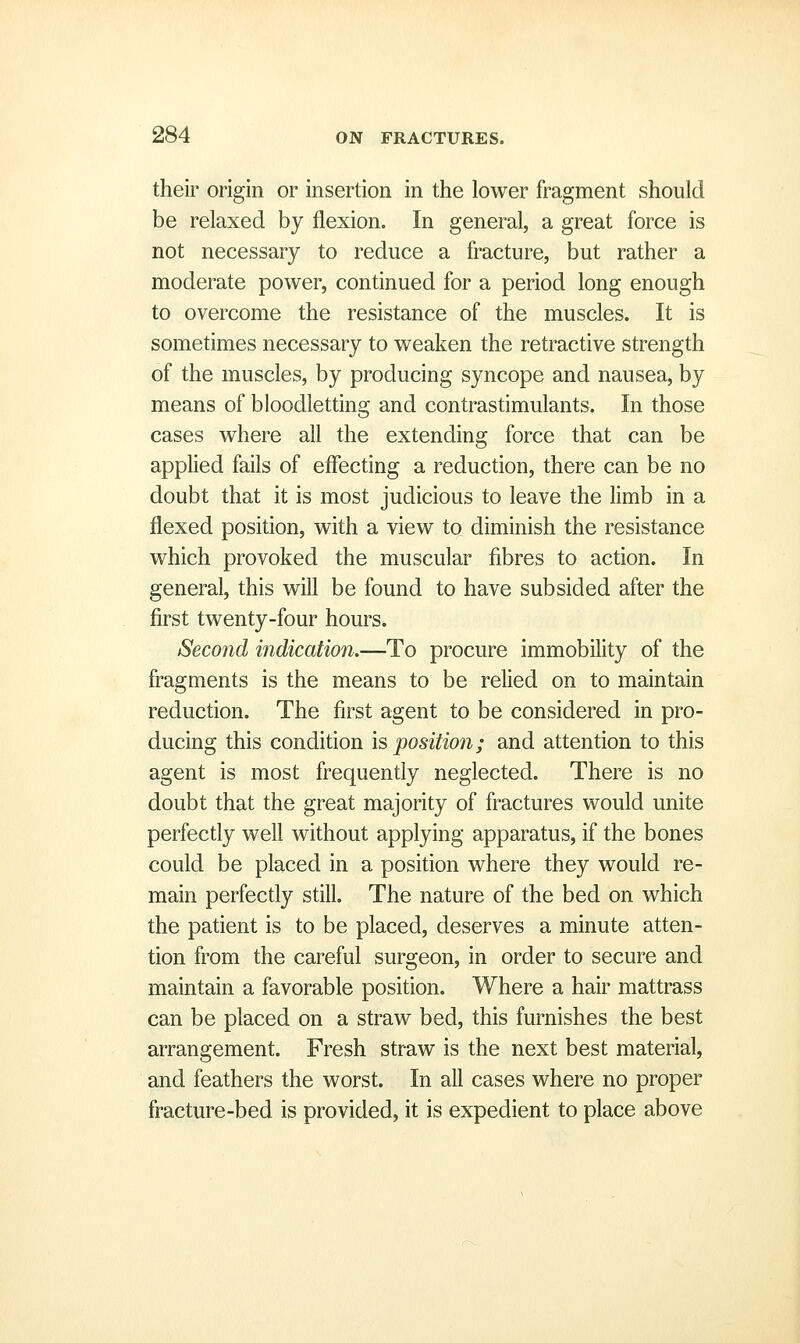 their origin or insertion in the lower fragment should be relaxed by flexion. In general, a great force is not necessary to reduce a fracture, but rather a moderate power, continued for a period long enough to overcome the resistance of the muscles. It is sometimes necessary to weaken the retractive strength of the muscles, by producing syncope and nausea, by means of bloodletting and contrastimulants. In those cases where all the extending force that can be applied fails of effecting a reduction, there can be no doubt that it is most judicious to leave the limb in a flexed position, with a view to diminish the resistance which provoked the muscular fibres to action. In general, this will be found to have subsided after the first twenty-four hours. Secojid indication.—To procure immobility of the fragments is the means to be relied on to maintain reduction. The first agent to be considered in pro- ducing this condition is position; and attention to this agent is most frequently neglected. There is no doubt that the great majority of fractures would unite perfectly well without applying apparatus, if the bones could be placed in a position where they would re- main perfectly still. The nature of the bed on which the patient is to be placed, deserves a minute atten- tion from the careful surgeon, in order to secure and maintain a favorable position. Where a hair mattrass can be placed on a straw bed, this furnishes the best arrangement. Fresh straw is the next best material, and feathers the worst. In all cases where no proper fracture-bed is provided, it is expedient to place above