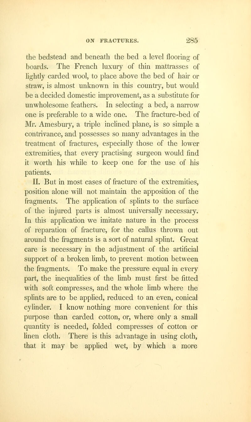 the bedstead and beneath the bed a level flooring of boards. The French luxury of thin mattrasses of lightly carded wool, to place above the bed of hair or straw, is almost unknown in this country, but would be a decided domestic improvement, as a substitute for unwholesome feathers. In selecting a bed, a narrow one is preferable to a wide one. The fracture-bed of Mr. Amesbury, a triple inclined plane, is so simple a contrivance, and possesses so many advantages in the treatment of fractures, especially those of the lower extremities, that every practising surgeon would find it worth his while to keep one for the use of his patients. II. But in most cases of fracture of the extremities, position alone will not maintain the apposition of the fragments. The application of splints to the surface of the injured parts is almost universally necessary. In this application we imitate nature in the process of reparation of fracture, for the callus thrown out around the fragments is a sort of natural splint. Great care is necessary in the adjustment of the artificial support of a broken limb, to prevent motion between the fragments. To make the pressure equal in every part, the inequalities of the limb must first be fitted with soft compresses, and the whole hmb where the splints are to be applied, reduced to an even, conical cylinder. I know nothing more convenient for this purpose than carded cotton, or, where only a small quantity is needed, folded compresses of cotton or linen cloth. There is this advantage in using cloth, that it may be applied wet, by which a more