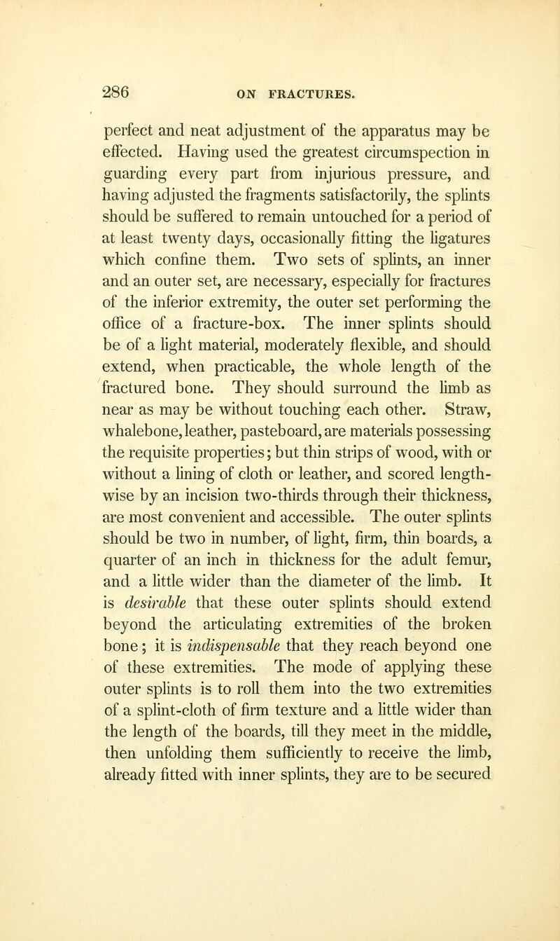 perfect and neat adjustment of the apparatus may be effected. Having used the greatest circumspection in guarding every part from injurious pressure, and having adjusted the fragments satisfactorily, the splints should be suffered to remain untouched for a period of at least twenty days, occasionally fitting the ligatures which confine them. Two sets of splints, an inner and an outer set, are necessary, especially for fractures of the inferior extremity, the outer set performing the office of a fracture-box. The inner splints should be of a light material, moderately flexible, and should extend, when practicable, the whole length of the fractured bone. They should surround the Umb as near as may be without touching each other. Straw, whalebone, leather, pasteboard, are materials possessing the requisite properties; but thin strips of wood, with or without a hning of cloth or leather, and scored length- wise by an incision two-thirds through their thickness, are most convenient and accessible. The outer splints should be two in number, of light, firm, thin boards, a quarter of an inch in thickness for the adult femur, and a little wider than the diameter of the limb. It is desirable that these outer splints should extend beyond the articulating extremities of the broken bone; it is indispensable that they reach beyond one of these extremities. The mode of applying these outer splints is to roll them into the two extremities of a splint-cloth of firm texture and a Httle wider than the length of the boards, till they meet in the middle, then unfolding them sufficiently to receive the limb, already fitted with inner splints, they are to be secured