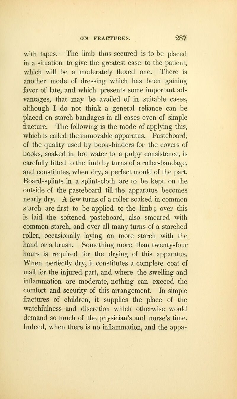 with tapes. The limb thus secured is to be placed in a situation to give the greatest ease to the patient, which will be a moderately flexed one. There is another mode of dressing which has been gaining favor of late, and which presents some important ad- vantages, that may be availed of in suitable cases, although I do not think a general reliance can be placed on starch bandages in all cases even of simple fracture. The following is the mode of applying this, which is called the immovable apparatus. Pasteboard, of the quality used by book-binders for the covers of books, soaked in hot water to a pulpy consistence, is carefully fitted to the limb by turns of a roller-bandage, and constitutes, when dry, a perfect mould of the part. Board-splints in a splint-cloth are to be kept on the outside of the pasteboard till the apparatus becomes nearly dry. A few turns of a roller soaked in common starch are first to be applied to the limb; over this is laid the softened pasteboard, also smeared with common starch, and over all many turns of a starched roller, occasionally laying on more starch with the hand or a brush. Something more than twenty-four hours is required for the drying of this apparatus. When perfectly dry, it constitutes a complete coat of mail for the injured part, and where the swelling and inflammation are moderate, nothing can exceed the comfort and security of this arrangement. In simple fractures of children, it supplies the place of the watchfulness and discretion which otherwise would demand so much of the physician's and nurse's time. Indeed, when there is no inflammation, and the appa-