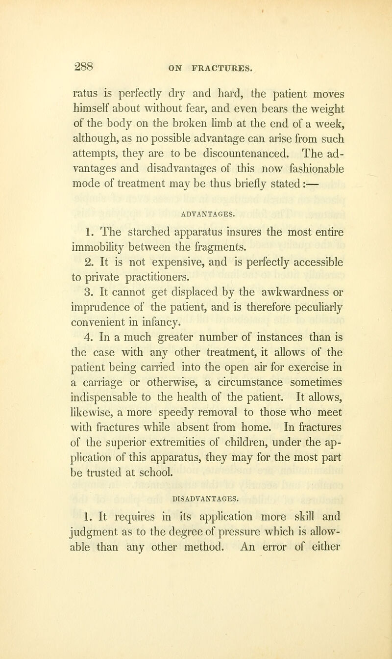 ratus is perfectly dry and hard, the patient moves himself about without fear, and even bears the weight of the body on the broken limb at the end of a week, although, as no possible advantage can arise from such attempts, they are to be discountenanced. The ad- vantages and disadvantages of this now fashionable mode of treatment may be thus briefly stated:— ADVANTAGES. 1. The starched apparatus insures the most entire immobility between the fragments. 2. It is not expensive, and is perfectly accessible to private practitioners. 3. It cannot get displaced by the awkwardness or imprudence of the patient, and is therefore peculiarly convenient in infancy. 4. In a much greater number of instances than is the case with any other treatment, it allows of the patient being carried into the open air for exercise in a carriage or otherwise, a circumstance sometimes indispensable to the health of the patient. It allows, likewise, a more speedy removal to those who meet with fractures while absent from home. In fractures of the superior extremities of children, under the ap- plication of this apparatus, they may for the most part be trusted at school. DISADVANTAGES. 1. It requires in its application more skill and judgment as to the degree of pressure which is allow- able than any other method. An error of either