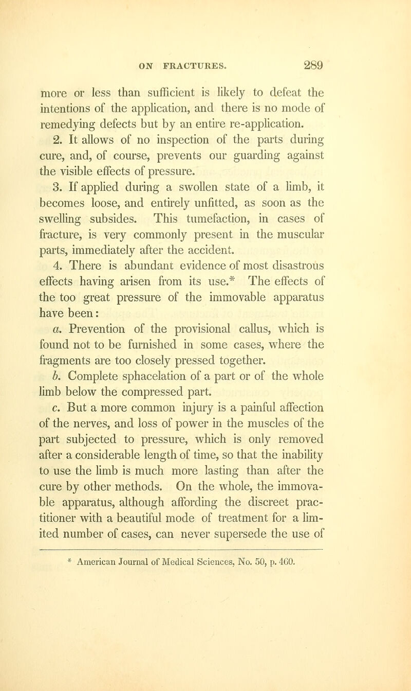 more or less than sufficient is likely to defeat the intentions of the application, and there is no mode of remedying defects but by an entire re-application. 2. It allows of no inspection of the parts during cure, and, of course, prevents our guarding against the visible effects of pressure. 3. If applied during a swollen state of a limb, it becomes loose, and entirely unfitted, as soon as the swelling subsides. This tumefaction, in cases of fracture, is very commonly present in the muscular parts, immediately after the accident. 4. There is abundant evidence of most disastrous effects having arisen from its use.* The effects of the too great pressure of the immovable apparatus have been: a. Prevention of the provisional callus, which is found not to be furnished in some cases, where the fragments are too closely pressed together. b. Complete sphacelation of a part or of the whole limb below the compressed part. c. But a more common injury is a painful affection of the nerves, and loss of power in the muscles of the part subjected to pressure, which is only removed after a considerable length of time, so that the inability to use the limb is much more lasting than after the cure by other methods. On the whole, the immova- ble apparatus, although affording the discreet prac- titioner with a beautiful mode of treatment for a lim- ited number of cases, can never supersede the use of * American Journal of Medical Sciences, No. 50, p. 460.
