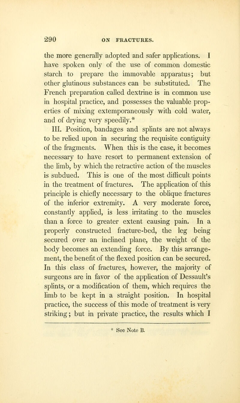 the more generally adopted and safer applications. I have spoken only of the use of common domestic starch to prepare the immovable apparatus; but other glutinous substances can be substituted. The French preparation called dextrine is in common use in hospital practice, and possesses the valuable prop- erties of mixing extemporaneously with cold water, and of drying very speedily.* III. Position, bandages and splints are not always to be relied upon in securing the requisite contiguity of the fragments. When this is the case, it becomes necessary to have resort to permanent extension of the limb, by which the retractive action of the muscles is subdued. This is one of the most difficult points in the treatment of fractures. The application of this principle is chiefly necessary to the oblique fractures of the inferior extremity. A very moderate force, constantly applied, is less irritating to the muscles than a force to greater extent causing pain. In a properly constructed fracture-bed, the leg being secured over an inclined plane, the weight of the body becomes an extending force. By this arrange- ment, the benefit of the flexed position can be secured. In this class of fractures, however, the majority of surgeons are in favor of the application of Dessault's splints, or a modification of them, which requires the limb to be kept in a straight position. In hospital practice, the success of this mode of treatment is very striking; but in private practice, the results which I * See Note B.