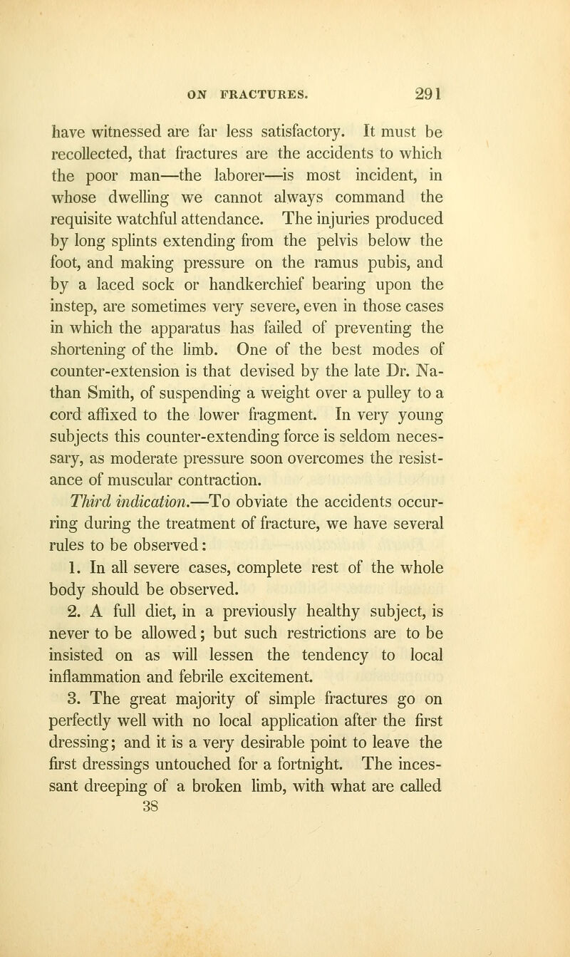 have witnessed are far less satisfactory. It must be recollected, that fractures are the accidents to which the poor man—the laborer—is most incident, in whose dwelling we cannot always command the requisite watchful attendance. The injuries produced by long splints extending from the pelvis below the foot, and making pressure on the ramus pubis, and by a laced sock or handkerchief bearing upon the instep, are sometimes very severe, even in those cases in which the apparatus has failed of preventing the shortening of the limb. One of the best modes of counter-extension is that devised by the late Dr. Na- than Smith, of suspending a weight over a pulley to a cord affixed to the lower fragment. In very young subjects this counter-extending force is seldom neces- sary, as moderate pressure soon overcomes the resist- ance of muscular contraction. Third indication.—To obviate the accidents occur- ring during the treatment of fracture, we have several rules to be observed: 1. In all severe cases, complete rest of the whole body should be observed. 2. A full diet, in a previously healthy subject, is never to be allowed; but such restrictions are to be insisted on as will lessen the tendency to local inflammation and febrile excitement. 3. The great majority of simple fractures go on perfectly well with no local application after the first dressing; and it is a very desirable point to leave the first dressings untouched for a fortnight. The inces- sant dreeping of a broken limb, with what are called 38